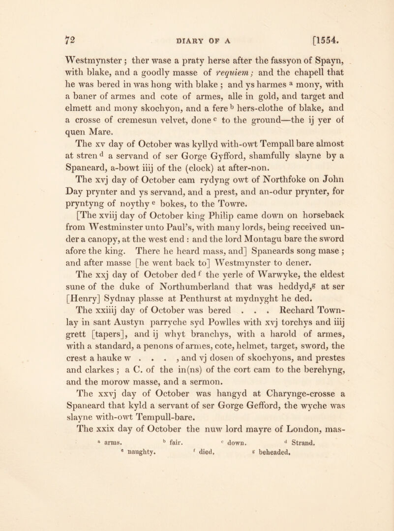 Westmynster; ther wase a praty herse after the fassyon of Spayn, _ with blake, and a goodly masse of requiem; and the chapell that he was bered in was hong with blake ; and ys harmes a mony, with a baner of armes and cote of armes, alle in gold, and target and elmett and mony skochyon, and a fere b hers-clothe of blake, and a crosse of cremesun velvet, done c to the ground-—the ij yer of quen Mare. The xv day of October was kyllyd with-owt Tempall bare almost at stren d a servand of ser Gorge Gylford, shamfully slayne by a Spaneard, a-bowt iiij of the (clock) at after-non. The xvj day of October cam rydyng owt of Northfoke on John Day prynter and ys servand, and a prest, and an-odur prynter, for pryntyng of noythy e bokes, to the Towre. [The xviij day of October king Philip came down on horseback from Westminster unto PauPs, with many lords, being received un¬ der a canopy, at the west end : and the lord Montagu bare the sword afore the king. There he heard mass, and] Spaneards song mase ; and after masse [he went back to] Westmynster to dener. The xxj day of October dedf the yerle of Warwyke, the eldest sune of the duke of Northumberland that was heddyd,s at ser [Henry] Sydnay plasse at Penthurst at mydnyght he ded. The xxiiij day of October was bered . . . Rechard Town- lay in sant Austyn parryche syd Powlles with xvj torchys and iiij grett [tapers], and ij whyt branchys, with a harold of armes, with a standard, a penons of armes, cote, helmet, target, sword, the crest a hauke w . . . , and vj dosen of skochyons, and prestes and clarkes; a C. of the in(ns) of the cort cam to the berehyng, and the morow masse, and a sermon. The xxvj day of October was hangyd at Charynge-crosse a Spaneard that kyld a servant of ser Gorge Gefford, the wyche was slayne with-owt Tempull-bare. The xxix day of October the nuw lord mayre of London, mas- a arms. b fair. c down. d Strand. e naughty. f died, « beheaded.