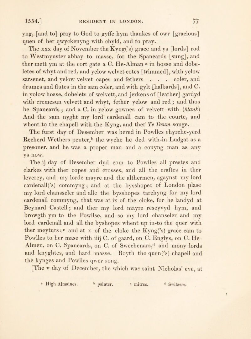 yng, [and to] pray to God to gyffe hym thankes of owr [gracious] quen of her qwyckenyng with chyld, and to pray. The xxx day of November the Kyng(’s) grace and ys [lords] rod to Westmynster abbay to masse, for the Spaneards [sung], and ther mett ym at the cort gate a C. He-Alman a in hosse and dobe- letes of whyt and red, and yelow welvet cotes [trimmed], with yelow sarsenet, and yelow velvet capes and fethers ... . coler, and drumes and flutes in the sam coler, and with gylt [halbards], and C. in yolow hosse, dobelets of welvett, and jerkens of [leather] gardyd with cremesun velvett and whyt, fether yelow and red; and thos be Spaneards ; and a C. in yelow gownes of velvett with [blank) And the sam nyght my lord cardenall cam to the courte, and whent to the chapell with the Kyng, and ther Te Deum songe. The furst day of Desember was bered in Powlles chyrche-yerd Recherd Wethers penter,b the wyclie he ded with-in Ludgat as a presoner, and he was a proper man and a conyng man as any vs now. «/ The ij day of Desember dyd com to Powlles all prestes and clarkes with ther copes and crosses, and all the craftes in ther leverey, and my lorde mayre and the althermen, agaynst my lord cardenall(’s) commyng; and at the bysshopes of London plase my lord chansseler and alle the bysshopes tarehyng for my lord cardenall commyng, that was at ix of the cloke, for he landyd at Beynard Castell; and ther my lord mayre reseyvyd hym, and browgth ym to the Powllse, and so my lord chanseler and my lord cardenall and all the byshopes whent up in-to the quer with ther meyturs;c and at x of the cloke the Kyng(’s) grace cam to Powlles to her mase with iiij C. of gaard, on C. Englys, on C. He- Almen, on C. Spaneards, on C. of Swechenars,d and mony lords and knyghtes, and hard masse. Boyth the quen(’s) chapell and the kynges and Powlles qwer song. [The v day of December, the which was saint Nicholas’ eve, at a High Almaines. 11 painter. c mitres. d Switzersi