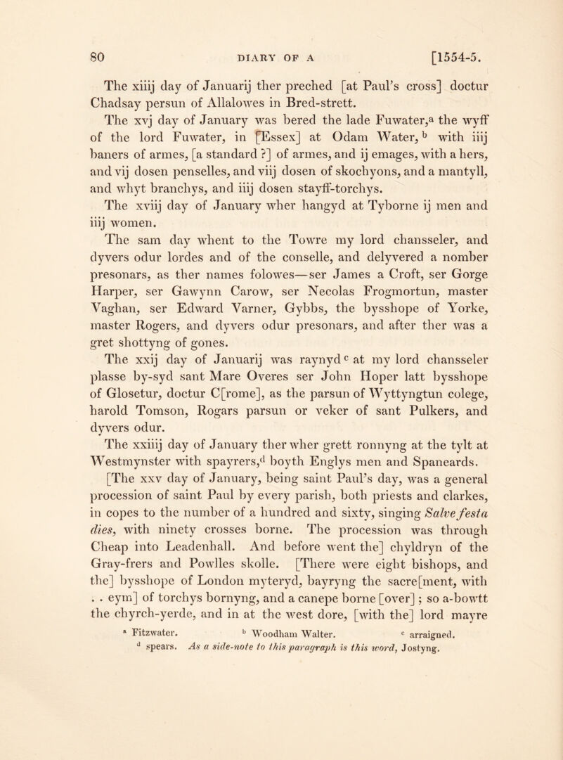 The xiiij day of Januarij ther preched [at Paul's cross] doctur Chadsay persun of Allalowes in Bred-strett. The xvj day of January was bered the lade Fuwater,a the wyff of the lord Fuwater, in [Essex] at Odam Water, b with iiij haners of armes, [a standard ?] of armes, and ij emages, with a hers, and vij dosen penselles, and viij dosen of skochyons, and a mantyll, and whyt branchys, and iiij dosen stayff-torchys. The xyiij day of January wher hangyd at Tyborne ij men and iiij women. The sam day whent to the Towre my lord chansseler, and dyvers odur lordes and of the conselle, and delyvered a nomber presonars, as ther names folowes—ser James a Croft, ser Gorge Harper, ser Gawynn Carow, ser Necolas Frogmortun, master Yaghan, ser Edward Varner, Gybbs, the bysshope of Yorke, master Rogers, and dyvers odur presonars, and after ther was a gret shottyng of gones. The xxij day of Januarij was raynydcat my lord chansseler plasse by-syd sant Mare Overes ser John Hoper latt bysshope of Glosetur, doctur C[rome], as the parsun of Wyttyngtun colege, harold Tomson, Rogars parsun or veker of sant Pulkers, and dyvers odur. The xxiiij day of January ther wher grett ronnyng at the tylt at Westmynster with spayrers,d boyth Englys men and Spaneards, [The xxv day of January, being saint PauFs day, was a general procession of saint Paul by every parish, both priests and clarkes, in copes to the number of a hundred and sixty, singing Salve festa dies, with ninety crosses borne. The procession was through Cheap into Leadenhall. And before went the] chyldryn of the Gray-frers and Powiles skolle. [There were eight bishops, and the] bysshope of London myteryd, bayryng the sacre[ment, with . . eym] of torchys bornyng, and a canepe borne [over]; so a-bowtt the chyrch-yerde, and in at the west dore, [with the] lord mayre a Fitzwater. b Woodham Walter. c arraigned. d spears. As a side-note to this paragraph is this word, Jostyng.