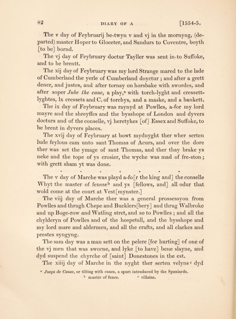 The v day of Feybruarij be-twyn v and vj in the mornyng, (de¬ parted) master Hoper to Gloceter, and Sandurs to Coventre, boyth [to be] bornd. The vj day of Feybruary doctur Tayller was sent in-to Suffoke, and to be brentt. The xij day of Feybruary was my lord Strange mared to the lade of Cumberland the yerle of Cumberland doyctur ; and after a grett dener, and justes, and after tornay onhorsbake with swordes, and after soper Jube the cane, a play,a with torch-lyght and cressett- lyghtes, lx cressets and C. of torchys, and a maske, and a bankett. The ix day of Feybruary was raynyd at Powlles, a-for my lord mayre and the shreyffes and the bysshope of London and dyvers docturs and of the conselle, vj heretykes [of] Essex and Suffoke, to be brent in dyvers places. The xvij day of Feybruary at bowt mydnyght ther wher serten lude feylous cam unto sant Thomas of Acurs, and over the dore ther was set the ymage of sant Thomas, and ther thay brake ys neke and the tope of ys crosier, the wyche was mad of fre-ston; with grett sham yt was done. + •«•••• The v day of Marche was playd a-fo[r the king and] the conselle Whyt the master of fensseb and ys [fellows, and] all odur that wold come at the court at Vest[mynster.] The viij day of Marche ther was a general prossessyon from Powlles and thrugh Chepe and Bucklers[bery] and thrug Walbroke and up Boge-row and Watling stret, and so to Powlles ; and all the chylderyn of Powlles and of the hospetall, and the bysshope and my lord mare and aldermen, and all the crafts, and all clarkes and prestes syngyng. The sam day was a man sett on the pelere [for hurting] of one of the vj men that was sworne, and lyke [to have] bene slayne, and dyd suspend the chyrche of [saint] Donestones in the est. The xiiij day of Marche in the nyght ther serten velyns c dyd “ Jueyo de Canas, or tilting with canes, a sport introduced by the Spaniards. b master of fence. c villains.