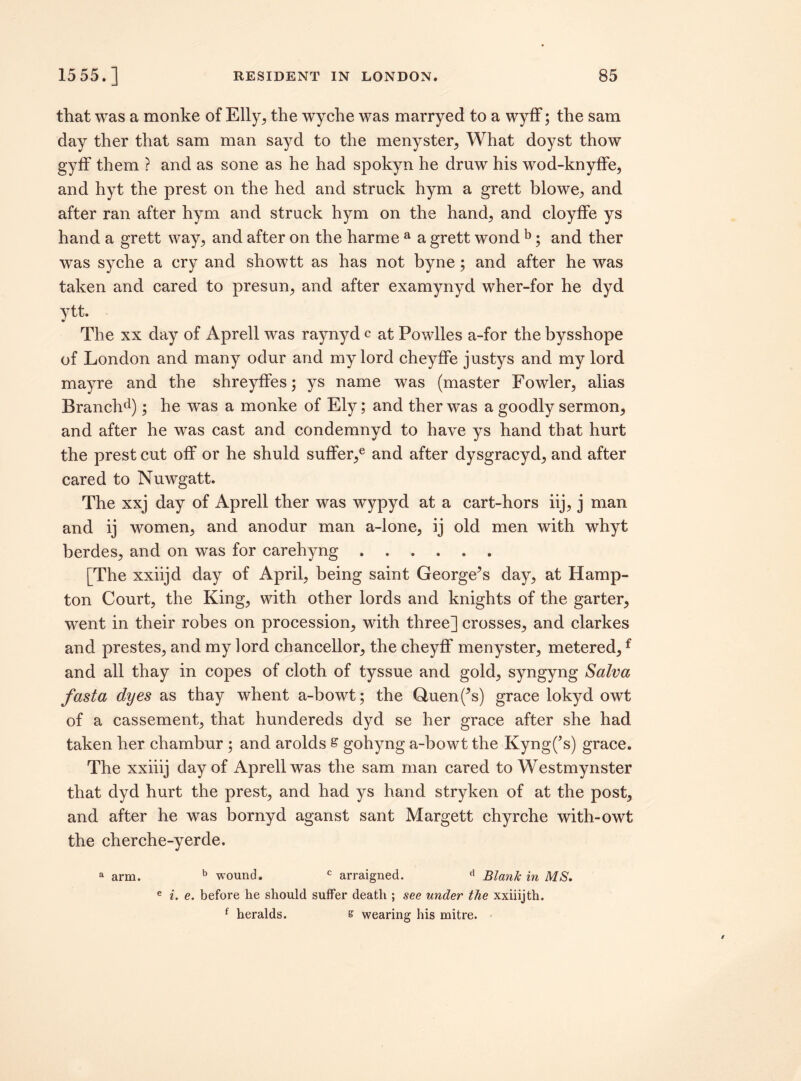 that was a monke of Elly, the wyche was marryed to a wyff; the sam day ther that sam man sayd to the menyster, What doyst thow gyff them ? and as sone as he had spokyn he draw his wod-knyffe, and hyt the prest on the hed and struck hym a grett blowe, and after ran after hym and struck hym on the hand, and cloyffe ys hand a grett way, and after on the harme a a grett wond b; and ther was syche a cry and showtt as has not byne; and after he was taken and cared to presun, and after examynyd wher-for he dyd ytt. The xx day of Aprell was raynyd c at Powlles a-for the bysshope of London and many odur and my lord cheyffe justys and my lord mayre and the shreyffes; ys name was (master Fowler, alias Branchd); he was a monke of Ely; and ther was a goodly sermon, and after he was cast and condemnyd to have ys hand that hurt the prest cut off or he shuld suffer/ and after dysgracyd, and after cared to Nuwgatt. The xxj day of Aprell ther was wypyd at a cart-hors iij, j man and ij women, and anodur man a-lone, ij old men with whyt berdes, and on was for carehyng. [The xxiijd day of April, being saint George^s day, at Hamp¬ ton Court, the King, with other lords and knights of the garter, went in their robes on procession, with three] crosses, and clarkes and prestes, and my lord chancellor, the cheyff menyster, metered,f and all thay in copes of cloth of tyssue and gold, syngyng Salva fast a dyes as thay whent a-bowt; the Quen(*s) grace lokyd owt of a cassement, that hundereds dyd se her grace after she had taken her chambur ; and arolds s gohyng a-bowt the Kyng(’s) grace. The xxiiij day of Aprell was the sam man cared to Westmynster that dyd hurt the prest, and had ys hand stryken of at the post, and after he was bornyd aganst sant Margett chyrche with-owt the cherche-yerde. a arm. b wound. c arraigned. (1 Blank in MS, e i. e. before he should suffer death ; see under the xxiiijth. f heralds. s wearing his mitre.