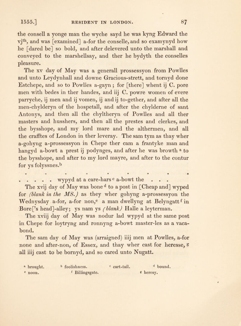 the consell a yonge man the wyche sayd he was kyng Edward the vjth, and was [examined] a-for the conselle, and so examynyd how he [dared be] so bold, and after delevered unto the marshall and conveyed to the marshellsay, and ther he bydyth the conselles pleasure. The xv day of May was a generall prossessyon from Powlles and unto Leydynhall and downe Gracious-strett, and tornyd done Estchepe, and so to Powlles a-gayn; for [there] whent ij C. pore men with bedes in ther handes, and iij C. powre women of evere parryche, ij men and ij vomen, ij and ij to-gether, and after all the men-chylderyn of the hospetall, and after the chylderne of sant Antonys, and then all the chyltheryn of Powlles and all ther masters and husshers, and then all the prestes and clerkes, and the bysshope, and my lord mare and the althermen, and all the crafftes of London in ther leveray. The sam tym as thay wher a-gohyng a-prossessyon in Chepe ther cam a frantyke man and hangyd a-bowt a prest ij podynges, and after he was browth a to the bysshope, and after to my lord mayre, and after to the contur for ys folyssnes.b • • • « • • • • i , . . . . wypyd at a care-harsc a-bowt the . . . The xvij day of May was bone d to a post in [Cheap and] wyped for (blank in the MS.) as they wher gohyng a-prossessyon the Wednysday a-for, a-for non,e a man dwellyng at Belyngattfin Bore[?s head]-alley; ys nam ys (blank) Halle a leyterman. The xviij day of May was nodur lad wypyd at the same post in Chepe for loytryng and ronnyng a-bowt master-les as a vaca- bond. The sam day of May was (arraigned) iiij men at Powlles, a-for none and after-non, of Essex, and thay wher cast for heresse, s all iiij cast to be bornyd, and so cared unto Nugatt. a brought. b foolishness. c cart-tail. d bound. c noon. f Billingsgate. s heresy.