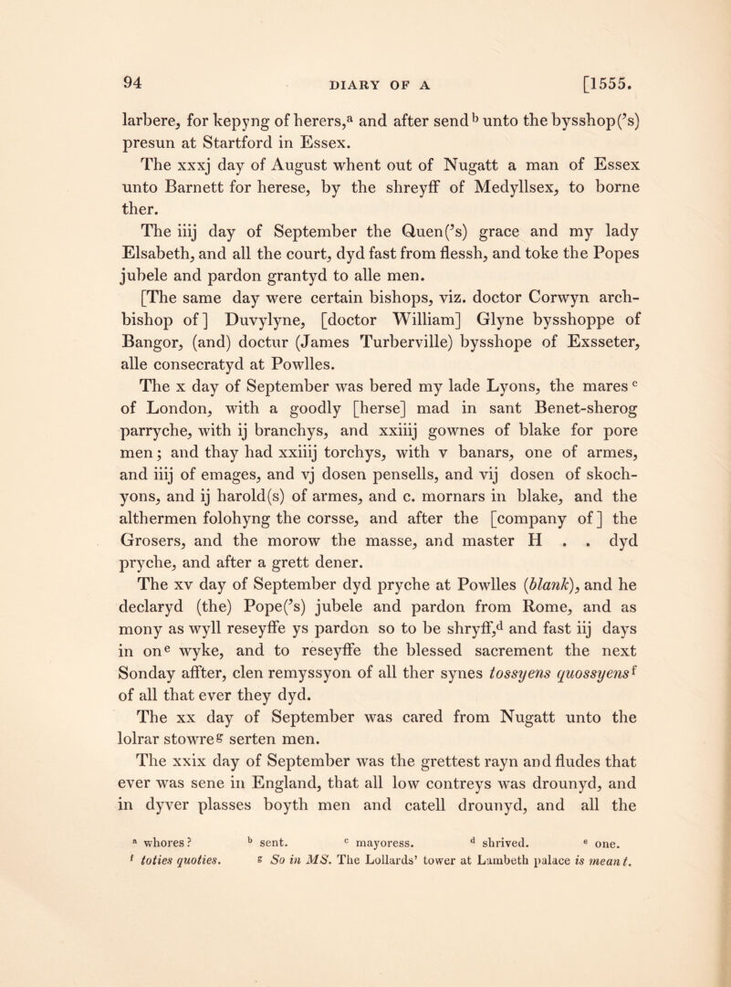 larbere, for kepyng of herers,a and after send b unto the bysshopf’s) presun at Startford in Essex. The xxxj day of August whent out of Nugatt a man of Essex unto Barnett for herese, by the shreyff of Medyllsex, to borne ther. The iiij day of September the Quen(?s) grace and my lady Elsabeth, and all the court, dyd fast from flessh, and toke the Popes jubele and pardon grantyd to alle men. [The same day were certain bishops, viz. doctor Corwyn arch¬ bishop of] Duvylyne, [doctor William] Glyne bysshoppe of Bangor, (and) doctur (James Turberville) bysshope of Exsseter, alle consecratyd at Powlles. The x day of September was bered my lade Lyons, the maresc of London, with a goodly [herse] mad in sant Benet-sherog parryche, with ij branchys, and xxiiij gownes of blake for pore men; and thay had xxiiij torchys, with v banars, one of armes, and iiij of emages, and vj dosen pensells, and vij dosen of skoch- yons, and ij harold(s) of armes, and c. mornars in blake, and the althermen folohyng the corsse, and after the [company of ] the Grosers, and the morow the masse, and master H . . dyd pryche, and after a grett dener. The xv day of September dyd pryche at Powlles {blatik), and he declaryd (the) Popefs) jubele and pardon from Rome, and as mony as wyll reseyffe ys pardon so to be shryff,d and fast iij days in one wyke, and to reseyffe the blessed sacrement the next Sonday affter, clen remyssyon of all ther synes tossyens quossyensf of all that ever they dyd. The xx day of September was cared from Nugatt unto the lolrar stowreS serten men. The xxix day of September was the grettestrayn andfludes that ever was sene in England, that all low contreys was drounyd, and in dyver plasses boyth men and catell drounyd, and all the a whores ? b sent. c mayoress. d shrived. e one. 1 toties quoties. % So in MS. The Lollards’ tower at Lambeth palace is meant.