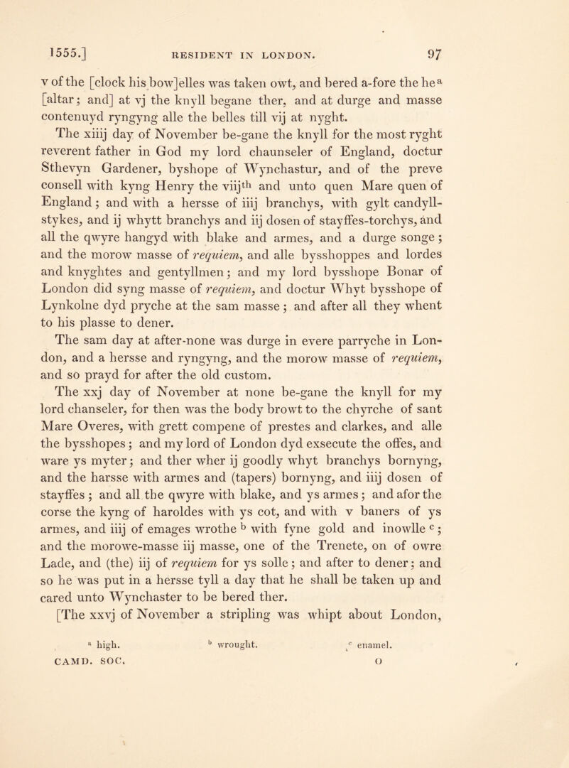 v of the [clock his bow]elles was taken owt, and bered a-fore the hea [altar; and] at vj the knyll begane ther, and at durge and masse contenuyd ryngyng alle the belles till vij at nyght. The xiiij day of November be-gane the knyll for the most ryght reverent father in God my lord chaunseler of England, doctur Sthevyn Gardener, byshope of Wynchastur, and of the preve consell with kyng Henry the viijth and unto quen Mare quen of England; and with a hersse of iiij branchys, with gylt candyll- stykes, and ij whytt branchys and iij dosen of stayffes-torchys, and all the qwyre hangyd with blake and armes, and a durge songe ; and the morow masse of requiem, and alle bysshoppes and lordes and knyghtes and gentyllmen; and my lord bysshope Bonar of London did syng masse of requiem, and doctur Whyt bysshope of Lynkolne dyd pryche at the sam masse; and after all they wdient to his plasse to dener. The sam day at after-none was durge in evere parryche in Lon¬ don, and a hersse and ryngyng, and the morow masse of requiem, and so prayd for after the old custom. The xxj day of November at none be-gane the knyll for my lord chanseler, for then was the body browt to the chyrche of sant Mare Overes, with grett compene of prestes and clarkes, and alle the bysshopes; and my lord of London dyd exsecute the offes, and ware ys myter; and ther wher ij goodly whyt branchys bornyng, and the harsse with armes and (tapers) bornyng, and iiij dosen of stayffes ; and all the qwyre wbth blake, and ys armes; andaforthe corse the kyng of haroldes with ys cot, and with v baners of ys armes, and iiij of emages wrothe b with fyne gold and inowlle c ; and the morowe-masse iij masse, one of the Trenete, on of owre Lade, and (the) iij of requiem for ys solle; and after to dener; and so he was put in a hersse tyll a day that he shall be taken up and cared unto Wynchaster to be bered ther. [The xxvj of November a stripling was whipt about London, a high. b wrought. y enamel. CAMD. SOC. O