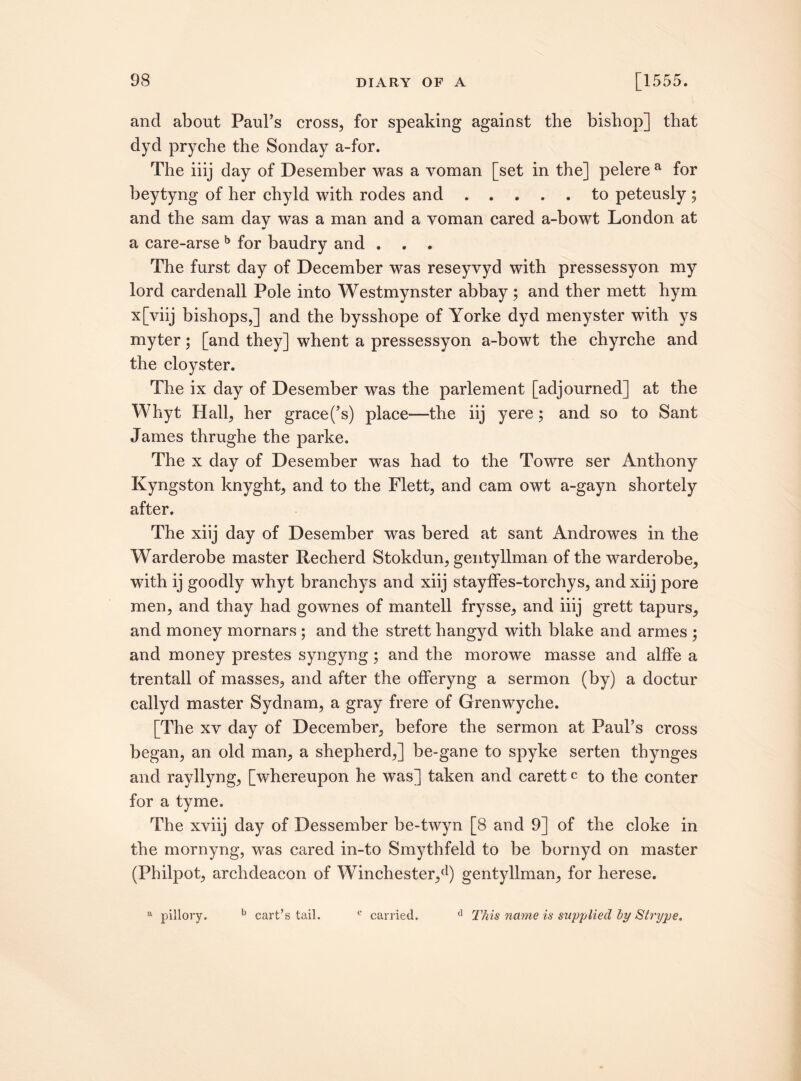 and about Paul’s cross, for speaking against the bishop] that dyd pryche the Sonday a-for. The iiij day of Desember was a voman [set in the] pelere a for beytyng of her chyld with rodes and.to peteusly 5 and the sam day was a man and a voman cared a-bowt London at * a care-arse b for baudry and . . . The furst day of December was reseyvyd with pressessyon my lord cardenall Pole into Westmynster abbay ; and ther mett hym x[viij bishops,] and the bysshope of Yorke dyd menyster with ys my ter; [and they] whent a pressessyon a-bowt the chyrche and the cloyster. The ix day of Desember was the parlement [adjourned] at the Whyt Hall, her grace(’s) place—the iij yere; and so to Sant James thrughe the parke. The x day of Desember was had to the Towre ser Anthony Kyngston knyght, and to the Flett, and cam owt a-gayn shortely after. The xiij day of Desember was bered at sant Androwes in the Warderobe master Recherd Stokdun, gentyllman of the warderobe, with ij goodly whyt branchys and xiij stayffes-torchys, and xiij pore men, and thay had gownes of mantell frysse, and iiij grett tapurs, and money mornars ; and the strett hangyd with blake and armes ; and money prestes syngyng ; and the morowe masse and alffe a trentall of masses, and after the offeryng a sermon (by) a doctur callyd master Sydnam, a gray frere of Grenwyche. [The xy day of December, before the sermon at Paul’s cross began, an old man, a shepherd,] be-gane to spyke serten thynges and rayllyng, [whereupon he was] taken and carett c to the conter for a tyme. The xviij day of Dessember be-twyn [8 and 9] of the cloke in the mornyng, was cared in-to Smythfeld to be bornyd on master (Philpot, archdeacon of Winchester,d) gentyllman, for herese. d This name is supplied by Strype. a pillory. b cart’s tail. e carried.