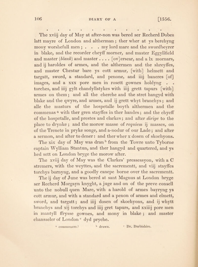 The xviij clay of May at after-non was bered ser Recherd Dobes latt mayre of London and altherman ; ther wher at ys berehyng mony worshefull men ; . . . my lord mare and the swordbeyrer in blake, and the recorder cheyff morner, and master Eggyllfield and master {blank) and master .... [ov]ersear, and a lx mornars, and ij harolcles of armes, and the althermen and the shreyfFes, and master Chestur bare ys cott armur, [with] helmett and targatt, sword, a standard, and penone, and iiij baneres [of] images, and a xxx pore men in rosett gownes holclyng . torches, and iiij gylt chandyllstykes with iiij grett tapurs [with] armes on them; and all the cherche and the stret hangyd with blake and the qwyre, and armes, and ij grett whyt branchys; and alle the masturs of the hospetalle boyth althermen and the commenas a with ther gren stayfFes in ther hancles; and the chyefF of the hospetalle, and prestes and elarkes; and after dirige to the place to drynke ; and the morow masse of requiem ij masses, on of the Trenete in pryke songe, and a~noclur of our Lade ; and after a sermon, and after to clener: and ther wher x dosen of skochyons. The xix day of May was dran b from the Towre unto Tyborne captain Wylliam Stantun, and ther hangyd and quartered, and ys hed sett on London bryge the morow after. The xviij day of May was the Clarkes’ pressessyon, with a C stremers, with the weyttes, and the sacrementt, and viij stayfFes torchys bornyng, and a goodly canepe borne over the sacrementt. The ij day of June was bered at sant Magnus at London bryge ser Recherd Morgayn knyght, a juge and on of the preve consell unto the nobull quen Mare, with a harold of armes bayryng ys cott armur, and with a standard and a penon of armes and elmett, sword, and targatt; and iiij dosen of skochyons, and ij whytt branchys and xij torchys and iiij gret tapurs, and xxiiij pore men in mantyll fFrysse gownes, and mony in blake ; and master chansseler of London c dyd pryche. a commoners ? b drawn. c Dr. Darbishire.