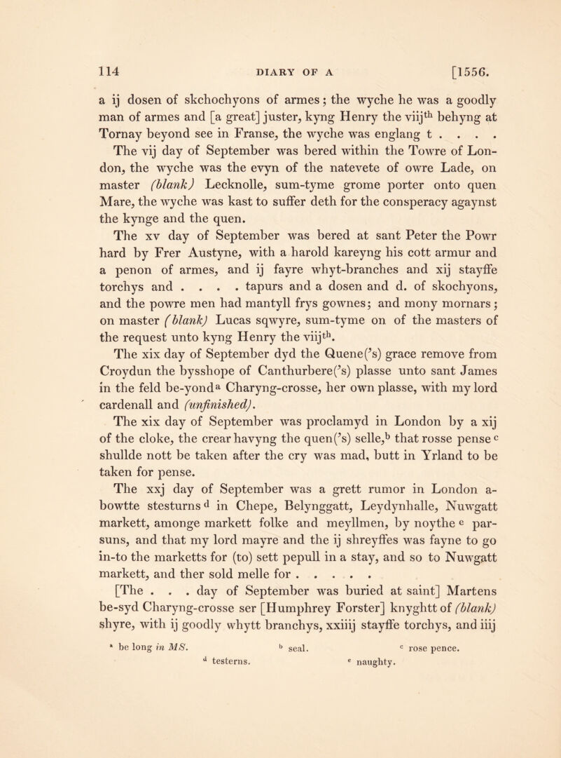 a ij dosen of skchochyons of armes; the wyche he was a goodly man of armes and [a great] juster, kyng Henry the viijth behyng at Tornay beyond see in Franse, the wyche was englang t . . . . The vij day of September was bered within the Towre of Lon¬ don, the wyche was the evyn of the natevete of owre Lade, on master (blank) Lecknolle, sum-tyme grome porter onto quen Mare, the wyche was kast to suffer deth for the consperacy agaynst the kynge and the quen. The xy day of September was bered at sant Peter the Powr hard by Frer Austyne, with a harold kareyng his cott armur and a penon of armes, and ij fayre whyt-branches and xij stayffe torchys and .... tapurs and a dosen and d. of skochyons, and the powre men had mantyll frys gownes; and mony mornars; on master (blank) Lucas sqwyre, sum-tyme on. of the masters of the request unto kyng Henry the viijth. The xix day of September dyd the Quenefs) grace remove from Croydun the bysshope of Canthurberefs) plasse unto sant James in the feld be-yonda Charyng-crosse, her own plasse, with my lord cardenall and (unfinished). The xix day of September was proclamyd in London by a xij of the cloke, the crearhavyng the quenf’s) selle,b thatrosse pensec shullde nott be taken after the cry was mad, butt in Yrland to be taken for pense. The xxj day of September was a grett rumor in London a- bowtte stesturnsd in Chepe, Belynggatt, Leydynhalle, Nuwgatt markett, amonge markett folke and meyllmen, by noythe e par- suns, and that my lord mayre and the ij shreyffes was fayne to go in-to the marketts for (to) sett pepull in a stay, and so to Nuwgatt markett, and ther sold melle for. [The . . . day of September was buried at saint] Martens be-syd Charyng-crosse ser [Humphrey Forster] knyghttof (blank) shyre, with ij goodly whytt branchys, xxiiij stayffe torchys, and iiij * be long in MS. c rose pence. a testerns. b seal. c naughty.