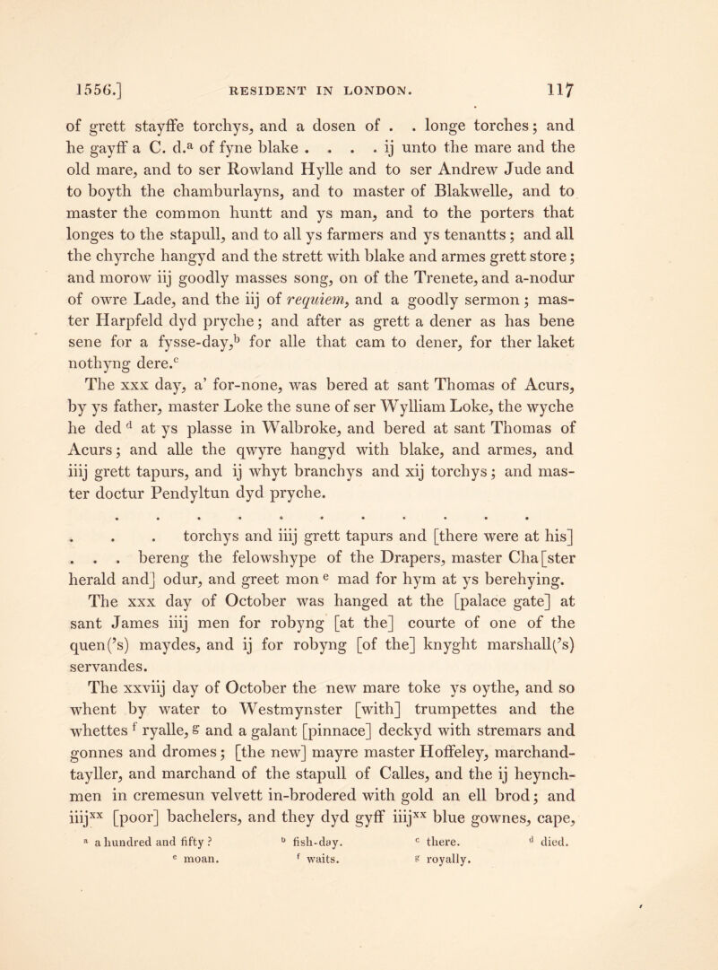 of grett stayffe torchys, and a dosen of . . longe torches; and he gayff a C. d.a of fyne blake . . . . ij unto the mare and the old mare, and to ser Rowland Hylle and to ser Andrew Jnde and to boyth the chamburlayns, and to master of Blakwelle, and to master the common huntt and ys man, and to the porters that longes to the stapull, and to all ys farmers and ys tenantts ; and all the chyrche hangyd and the strett with blake and armes grett store; and morow iij goodly masses song, on of the Trenete, and a-nodur of owre Lade, and the iij of requiem, and a goodly sermon; mas¬ ter Harpfeld dyd pryche; and after as grett a dener as has bene sene for a fysse-day,b for alle that cam to dener, for ther laket nothyng dere.c The xxx day, a’ for-none, was bered at sant Thomas of Acurs, by ys father, master Loke the sune of ser Wylliam Loke, the wyche he ded d at ys plasse in Walbroke, and bered at sant Thomas of Acurs; and alle the qwyre hangyd with blake, and armes, and iiij grett tapurs, and ij whyt branchys and xij torchys; and mas¬ ter doctur Pendyltun dyd pryche. • •••«••• ••• . . . torchys and iiij grett tapurs and [there were at his] . . . bereng the felowshype of the Drapers, master Cha[ster herald and] odur, and greet mon e mad for hym at ys berehying. The xxx day of October was hanged at the [palace gate] at sant James iiij men for robyng [at the] courte of one of the quen(’s) maydes, and ij for robyng [of the] knyght marshall^s) servandes. The xxviij day of October the new mare toke ys oythe, and so whent by water to Westmynster [with] trumpettes and the whettes f ryalle, s and a gal ant [pinnace] deckyd with stremars and gonnes and dromes; [the new] mayre master Holfeley, marchand- tayller, and marchand of the stapull of Calles, and the ij heynch- men in cremesun velvett in-brodered with gold an ell brod; and iiijxx [poor] bachelers, and they dyd gyff iiijxx blue gownes, cape, a a hundred and fifty ? u fish-day. c there. cl died. e moan. f waits. s royally.