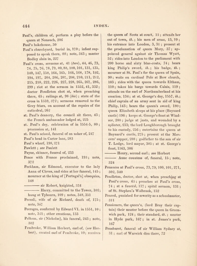 Paul’s, children of, perform a play before the queen at Nonsuch, 206 Paul’s bakehouse, 30 Paul’s churchyard, burial in, 170; infant sup¬ posed to speak there, 88; note, 343 ; master Bodley slain in, 227 Paul’s cross, sermons at, 41 (two), 44, 46, 73, 74. 75, 76, 78, 79, 80,88, 100,101, 131, 135, 140, 147, 158, 164, 165, 166, 168, 178, 192, 194, 197, 204, 206, 207, 208, 210, 211, 212, 215, 218, 222, 226, 227, 228, 265, 267, 286, 299 ; riot at the sermon in 1552, 41, 332; doctor Pendleton shot at, when preaching there, 65 ; railings at, 98 (bis) ; state of the cross in 1559, 372; sermons removed to the Grey friars, on account of the repairs of the cathedral, 262 st. Paul’s deanery, the council sit there, 43 ; the French ambassador lodged at, 225 st. Paul’s day, celebration of in 1554-5, 80 ; procession at, 141 st. Paul’s school, funeral of an usher of, 247 Paul’s head in Carter lane, 283 Paul’s wharf, 198, 271 Pawlett ; see Paulett Payne, skinner, funeral of, 233 Peace with France proclaimed, 193; note, 372 Peckham, sir Edmond, executor to the lady Anna of Cleves, and rides at her funeral, 145 ; mourner at the king of [Portugal’s] obsequies, 148 -sir Robert, knighted, 334 -Harry, committed to the Tower, 102; hung at Tybourn, 109 ; notes, 348, 351 Pecsall, wife of sir Richard, death of, 175 ; note, 367 Peerages, conferred by Edward VI. in 1551, 10 ; note, 321; other creations, 133 Pelham, sir (Nicholas), his funeral, 243 ; note, 382 Pembroke, William Herbert, earl of, (see Her¬ bert), created earl of Pembroke, 10; receives the queen of Scots at court, 11 ; attends her out of town, ib. ; his men of arms, 13, 19 ; his entrance into London, 3, 31 ; present at the proclamation of queen Mary, 37; ap¬ pointed general against sir Thomas Wyatt, 52 ; rides into London to the parliament with 200 horse and sixty blue-coats, 74 ; bears king Philip’s sword, ib. ; his badge, ib. ; mourner at St. Paul’s for the queen of Spain, 90 ; waits on cardinal Pole at Bow church, 103 ; rides with the queen towards Eltham, 110 ; takes his barge towards Calais, 119 ; attends on the earl of Northumberland at his creation, 134; at st. George’s day, 1557, ib.; chief captain of an army sent in aid of king Philip, 143 ; bears the queen’s sword, 180; queen Elizabeth sleeps at his place (Baynard castle) 196 ; keeps st. George’s feast at Wind¬ sor, 200 ; judge at justs, and wounded by a splinter, 233; the lord Loughborough brought to his custody, 256 ; entertains the queen at Baynard’s castle, 275 ; present at the Mer¬ cers’ supper, 288 ; godfather to the son of sir T. Lodge, lord mayor, 305 ; at st. George’s feast, 1563, 306 -Henry, second earl; see Herbert - Anne countess of, funeral, 15 ; note, 324 Penances at Paul’s cross, 73,79, 100, 101, 271, 302, 340 Pendleton, doctor, shot at, when preachjng at Paul’s cross, 65 ; preaches at Paul’s cross, 74 ; at a funeral, 117 ; spital sermon, 131 ; of St. Stephen’s Walbrook, 152 Penred, punished for severity as a schoolmaster, 311 Pensioners, the queen’s, (lord Bray their cap¬ tain) their muster before the queen in Green¬ wich park, 124 ; their standard, ib. ; muster in Hyde park, 167 ; in st. James’s park, 167 Penshurst, funeral of sir William Sydney at, 31 ; earl of Warwick dies there, 72