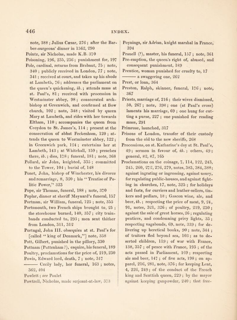 note, 388 ; Julius Caesar, 276 ; after the Bar¬ ber-surgeons’ dinner in 1562, 290 Pointz, sir Nicholas, made K.B. 370 Poisoning, 196, 235, 236 ; punishment for, 197 Pole, cardinal, returns from Brabant, 75 ; note, 340 ; publicly received in London, 77 ; note, 341 ; received at court, and takes up his abode at Lambeth, 76 ; addresses the parliament on the queen’s quickening, ib.; attends mass at st. Paul’s, 81 ; received with procession in Westminster abbey, 98 ; consecrated arch¬ bishop at Greenwich, and confirmed at Bow church, 102 ; note, 348 ; visited by queen Mary at Lambeth, and rides with her towards Eltham, 110 ; accompanies the queen from Croydon to St. James’s, 114 ; present at the consecration of abbat Feckenham, 120 ; at¬ tends the queen to Westminster abbey, 122 ; in Greenwich park, 124 ; entertains her at Lambeth, 143 ; at Whitehall, 159 ; preaches there, ib. ; dies, 178 ; funeral, 181 ; note, 368 Pollard, sir John, knighted, 335 ; committed to the Tower, 104 ; burial of, 148 Ponet, John, bishop of Winchester, his divorce and remarriage, 8, 320 ; his u Treatise of Po¬ litic Power,” 323 Pope, sir Thomas, funeral, 188 ; note, 370 Poplar, dinner at sheriff Maynard’s funeral, 157 Portman, sir William, funeral, 125 ; note, 355 Portsmouth, two French ships brought to, 25 ; the storehouse burned, 140, 357 ; city train- bands conducted to, 293 ; men sent thither from London, 311, 312 Portugal, John III. obsequies at st. Paul’s for [called “ king of Denmark,”] note, 358 Pott, Gilbert, punished in the pillory, 330 Pottnam (Puttenham ?), esquire, his funeral, 189 Poultry, proclamations for the price of, 219, 230 Powis, Edward lord, death, 7 ; note, 317 •- Cecily lady, her funeral, 163 ; notes, 362, 404 Powlett; see Paulet Powtrell, Nicholas, made serjeant-at-law, 373 Poynings, sir Adrian, knight marshal in France, 394 Pranell (?), master, his funeral, 157 ; note, 361 Pre-emption, the queen’s right of, abused, and consequent punishment, 189 Prentice, woman punished for cruelty to, 17 -a swaggering one, 262 Prest, or loan, 364 Preston, Ralph, skinner, funeral, 176; note, 367 Priests, marriage of, 216 ; their wives dismissed, 50, 267 ; note, 398 ; one (at Paul’s cross) laments his marriage, 69 ; one hung for cut¬ ting a purse, 227 ; one punished for reading mass, 291 Primrose, launched, 317 Prisons of London, transfer of their custody from the old to the new sheriffs, 268 Processions, on st. Katharine’s day at St. Paul’s, 49 ; sermon in favour of, ib. ; others, 49 ; general, 82, 87, 165 Proclamations on the coinage, 7, 114, 122, 243, 245, 260, 272, 276, 279, notes, 383, 384, 388; against ingrating or ingrossing, against usury, for regulating public-houses, and against fight¬ ing in churches, 17, note, 325 ; for holidays and fasts, for curriers and leather-sellers, tin¬ kers and pedlars, 18 ; Gascon wine, ale, and beer, ib. ; respecting the price of meat, 9, 24, 91, notes, 321, 326 ; of poultry, 219, 230 ; against the sale of great horses, 26 ; regulating pentices, and condemning privy lights, 35 ; respecting vagabonds, 69, note, 339 ; for de¬ livering up heretical books, 90 ; note, 344 ; of traitors fled beyond sea, 103 ; as to de¬ serted children, 119 ; of war with France, 138, 357 ; of peace with France, 193 ; of the acts passed in Parliament, 169 ; respecting ale and beer, 147 ; of five acts, 198 ; on ap¬ parel, 216, 281, note, 376 ; for keeping Lent, 4, 226, 249; of the conduct of the French king and Scottish queen, 229 ; by the mayor against keeping gunpowder, 240 ; that free-