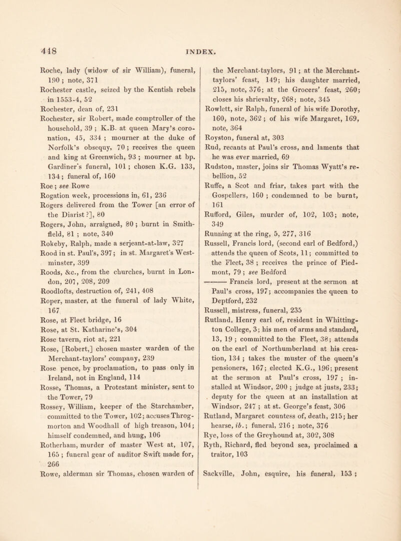 Roche, lady (widow of sir William), funeral, 190 ; note, 371 Rochester castle, seized by the Kentish rebels in 1553-4, 52 Rochester, dean of, 231 Rochester, sir Robert, made comptroller of the household, 39 ; K.B. at queen Mary’s coro¬ nation, 45, 334 ; mourner at the duke of Norfolk’s obsequy, 70; receives the queen and king at Greenwich, 93 ; mourner at bp. Gardiner's funeral, 101 ; chosen K.G. 133, 134; funeral of, 160 Roe; see Rowe Rogation week, processions in, 61, 236 Rogers delivered from the Tower [an error of the Diarist ?], 80 Rogers, John, arraigned, 80 ; burnt in Smith- field, 81 ; note, 340 Rokeby, Ralph, made a serjeant-at-law, 327 Rood in st. Paul’s, 397; in st. Margaret’s West¬ minster, 399 Roods, &c., from the churches, burnt in Lon¬ don, 207, 208, 209 Roodlofts, destruction of, 241,408 Roper, master, at the funeral of lady White, 167 Rose, at Fleet bridge, 16 Rose, at St. Katharine’s, 304 Rose tavern, riot at, 221 Rose, [Robert,] chosen master warden of the Merchant-taylors’ compauy, 239 Rose pence, by proclamation, to pass only in Ireland, not in England, 114 Rosse, Thomas, a Protestant minister, sent to the Tower, 79 Rossey, William, keeper of the Starchamber, committed to the Tower, 102; accuses Throg¬ morton and Woodhall of high treason, 104; himself condemned, and hung, 106 Rotherham, murder of master West at, 107, 165 ; funeral gear of auditor Swift made for, 266 Rowe, alderman sir Thomas, chosen warden of the Merchant-taylors, 91; at the Merchant- taylors’ feast, 149; his daughter married, 215, note, 376; at the Grocers’ feast, 260; closes his shrievalty, 268; note, 345 Rowlett, sir Ralph, funeral of his wife Dorothy, 160, note, 362 ; of his wife Margaret, 169, note, 364 Royston, funeral at, 303 Rud, recants at Paul’s cross, and laments that he was ever married, 69 Rudston, master, joins sir Thomas Wyatt’s re¬ bellion, 52 Rutfe, a Scot and friar, takes part with the Gospellers, 160 ; condemned to be burnt, 161 Rufford, Giles, murder of, 102, 103; note, 349 Running at the ring, 5, 277, 316 Russell, Francis lord, (second earl of Bedford,) attends the queen of Scots, 11; committed to the Fleet, 38 ; receives the prince of Pied¬ mont, 79 ; see Bedford -Francis lord, present at the sermon at Paul’s cross, 197; accompanies the queen to Deptford, 232 Russell, mistress, funeral, 235 Rutland, Henry earl of, resident in Whitting¬ ton College, 3; his men of arms and standard, 13, 19 ; committed to the Fleet, 38; attends on the earl of Northumberland at his crea¬ tion, 134 ; takes the muster of the queen’s pensioners, 167; elected K.G., 196; present at the sermon at Paul’s cross, 197 ; in¬ stalled at Windsor, 200 ; judge at justs, 233; , deputy for the queen at an installation at Windsor, 247 ; at st. George’s feast, 306 Rutland, Margaret countess of, death, 215; her hearse, ib.; funeral, 216 ; note, 376 Rye, loss of the Greyhound at, 302, 308 Ryth, Richard, fled beyond sea, proclaimed a traitor, 103 Sackville, John, esquire, his funeral, 153 ;