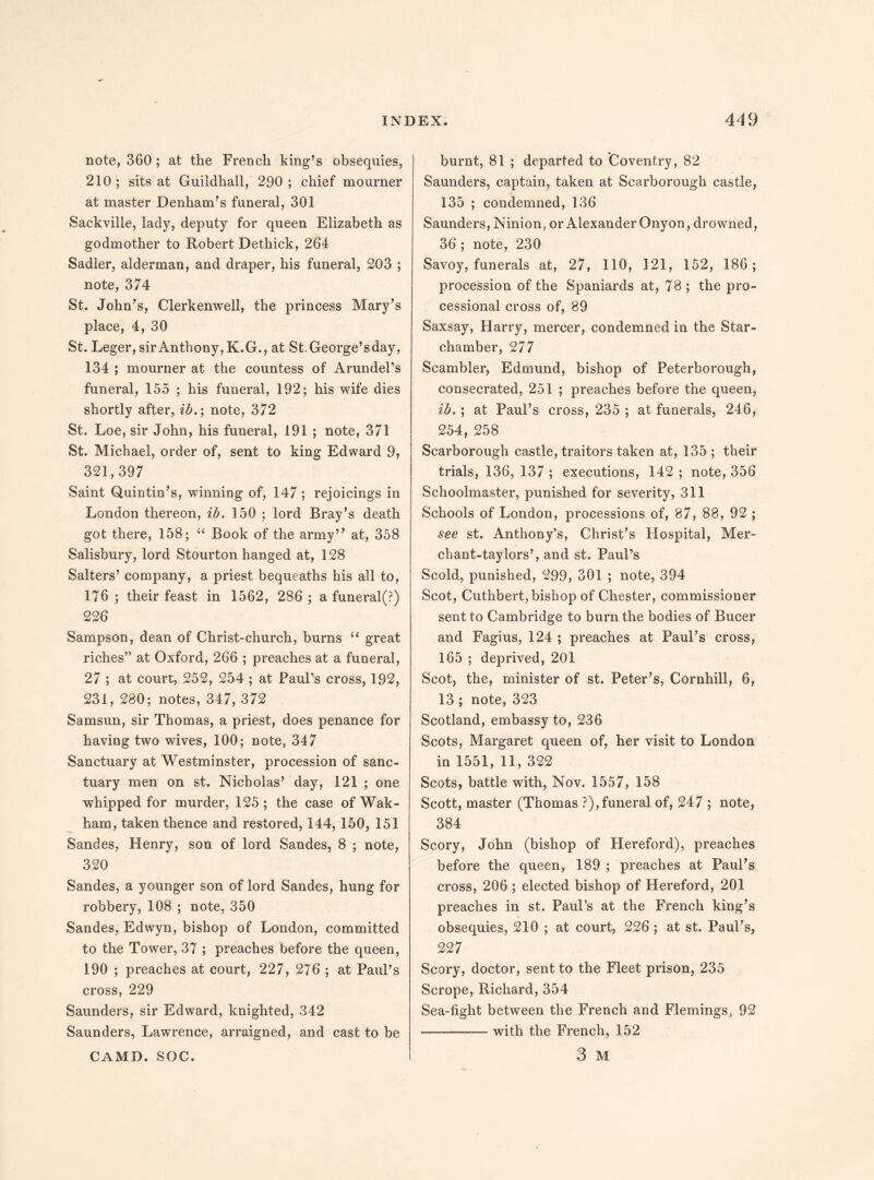 note, 360 ; at the French king’s obsequies, 210; sits at Guildhall, 290; chief mourner at master Denham’s funeral, 301 Sackville, lady, deputy for queen Elizabeth as godmother to Robert Dethick, 264 Sadler, alderman, and draper, his funeral, 203 ; note, 374 St. John’s, Clerkenwell, the princess Mary’s place, 4, 30 St. Leger, sir Anthony, K.G., at St.George’sday, 134 ; mourner at the countess of Arundel’s funeral, 155 ; his funeral, 192; his wife dies shortly after, ib.; note, 372 St. Loe, sir John, his funeral, 191 ; note, 371 St. Michael, order of, sent to king Edward 9, 321,397 Saint Quintin’s, winning of, 147 ; rejoicings in London thereon, ib. 150 ; lord Bray’s death got there, 158; “ Book of the army” at, 358 Salisbury, lord Stourton hanged at, 128 Salters’ company, a priest bequeaths his all to, 176 ; their feast in 1562, 286 ; a funeral(?) 226 Sampson, dean of Christ-church, burns “ great riches” at Oxford, 266 ; preaches at a funeral, 27 ; at court, 252, 254 ; at Paul’s cross, 192, 231, 280; notes, 347, 372 Samsun, sir Thomas, a priest, does penance for having two wives, 100; note, 347 Sanctuary at Westminster, procession of sanc¬ tuary men on st. Nicholas’ day, 121 ; one whipped for murder, 125 ; the case of Wak- ham, taken thence and restored, 144, 150, 151 Sandes, Henry, son of lord Sandes, 8 ; note, 320 Sandes, a younger son of lord Sandes, hung for robbery, 108 ; note, 350 Sandes, Edwyn, bishop of London, committed to the Tower, 37 ; preaches before the queen, 190 ; preaches at court, 227, 276 ; at Paul’s cross, 229 Saunders, sir Edward, knighted, 342 Saunders, Lawrence, arraigned, and cast to be CAM D. SOC. burnt, 81 ; departed to ’Coventry, 82 Saunders, captain, taken at Scarborough castle, 135 ; condemned, 136 Saunders, Ninion, or Alexander Onyon, drowned, 36 ; note, 230 Savoy, funerals at, 27, 110, 121, 152, 186; procession of the Spaniards at, 78 ; the pro¬ cessional cross of, 89 Saxsay, Harry, mercer, condemned in the Star- chamber, 277 Scambler, Edmund, bishop of Peterborough, consecrated, 251 ; preaches before the queen, ib.; at Paul’s cross, 235 ; at funerals, 246, 254, 258 Scarborough castle, traitors taken at, 135 ; their trials, 136, 137 ; executions, 142 ; note, 356 Schoolmaster, punished for severity, 311 Schools of London, processions of, 87, 88, 92 ; see st. Anthony’s, Christ’s Hospital, Mer- chant-taylors’, and st. Paul’s Scold, punished, 299, 301 ; note, 394 Scot, Cuthbert, bishop of Chester, commissioner sent to Cambridge to burn the bodies of Bucer and Fagius, 124 ; preaches at Paul’s cross, 165 ; deprived, 201 Scot, the, minister of st. Peter’s, Cornhill, 6, 13 ; note, 323 Scotland, embassy to, 236 Scots, Margaret queen of, her visit to London in 1551,11, 322 Scots, battle with, Nov. 1557, 158 Scott, master (Thomas ?),funeral of, 247 ; note, 384 Scory, John (bishop of Hereford), preaches before the queen, 189 ; preaches at Paul’s cross, 206 ; elected bishop of Hereford, 201 preaches in st. Paul’s at the French king’s obsequies, 210 ; at court, 226 ; at st. Paul’s, 227 Scory, doctor, sent to the Fleet prison, 235 Scrope, Richard, 354 Sea-fight between the French and Flemings, 92 -with the French, 152 3 M