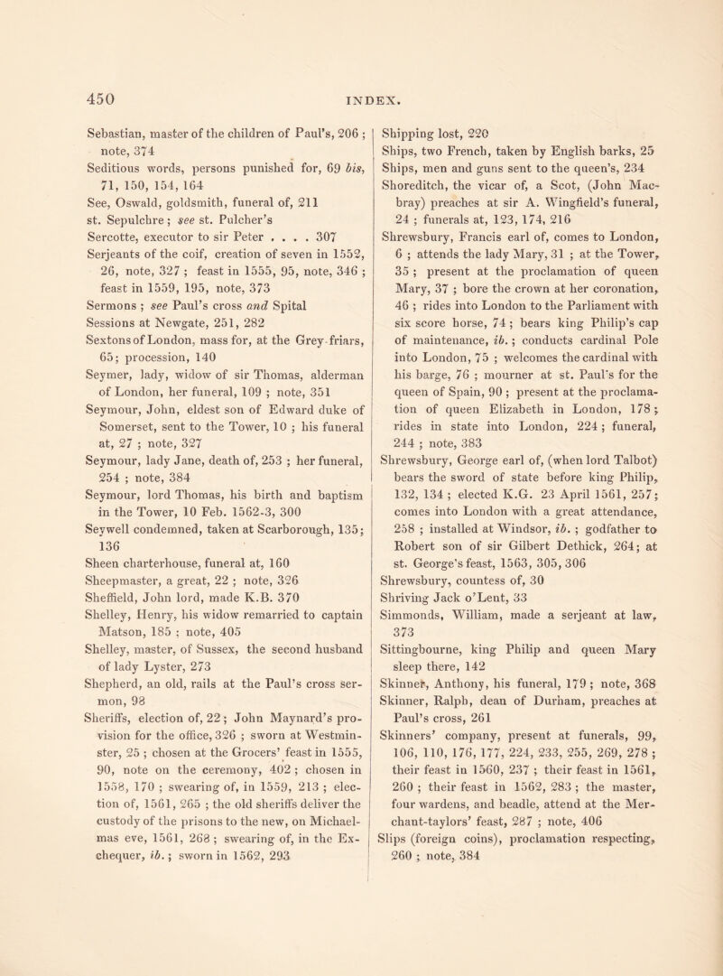 Sebastian, master of the children of Paul’s, 206 ; note, 374 Seditious words, persons punished for, 69 bis, 71, 150, 154,164 See, Oswald, goldsmith, funeral of, 211 st. Sepulchre; see st. Fulcher’s Sercotte, executor to sir Peter .... 307 Serjeants of the coif, creation of seven in 1552, 26, note, 327 ; feast in 1555, 95, note, 346 ; feast in 1559, 195, note, 373 Sermons ; see Paul’s cross and Spital Sessions at Newgate, 251, 282 Sextons of London, mass for, at the Grey-friars, 65; procession, 140 Seymer, lady, widow of sir Thomas, alderman of London, her funeral, 109 ; note, 351 Seymour, John, eldest son of Edward duke of Somerset, sent to the Tower, 10 ; his funeral at, 27 ; note, 327 Seymour, lady Jane, death of, 253 ; her funeral, 254 ; note, 384 Seymour, lord Thomas, his birth and baptism in the Tower, 10 Feb. 1562-3, 300 Seywell condemned, taken at Scarborough, 135; 136 Sheen charterhouse, funeral at, 160 Sheepmaster, a great, 22 ; note, 326 Sheffield, John lord, made K.B. 370 Shelley, Henry, his widow remarried to captain Matson, 185 : note, 405 Shelley, master, of Sussex, the second husband of lady Lyster, 273 Shepherd, an old, rails at the Paul’s cross ser¬ mon, 98 Sheriffs, election of, 22 ; John Maynard’s pro¬ vision for the office, 326 ; sworn at Westmin¬ ster, 25 ; chosen at the Grocers’ feast in 1555, 90, note on the ceremony, 402 ; chosen in 1558, 170 ; swearing of, in 1559, 213 ; elec¬ tion of, 1561, 265 ; the old sheriffs deliver the custody of the prisons to the new, on Michael¬ mas eve, 1561, 268 ; swearing of, in the Ex¬ chequer, ib.; sworn in 1562, 293 Shipping lost, 220 Ships, two French, taken by English barks, 25 Ships, men and guns sent to the queen’s, 234 Shoreditch, the vicar of, a Scot, (John Mac- bray) preaches at sir A. Wingfield’s funeral, 24 ; funerals at, 123, 174, 216 Shrewsbury, Francis earl of, comes to London, 6 ; attends the lady Mary, 31 ; at the Tower, 35 ; present at the proclamation of queen Mary, 37 ; bore the crown at her coronation, 46 ; rides into London to the Parliament with six score horse, 74 ; bears king Philip’s cap of maintenance, ib. ; conducts cardinal Pole into London, 75 ; welcomes the cardinal with his barge, 76 ; mourner at st. Paul's for the queen of Spain, 90 ; present at the proclama¬ tion of queen Elizabeth in London, 178; rides in state into London, 224 ; funeral, 244 ; note, 383 Shrewsbury, George earl of, (when lord Talbot) bears the sword of state before king Philip, 132, 134 ; elected K.G. 23 April 1561, 257; comes into London with a great attendance, 258 ; installed at Windsor, ib. ; godfather to Robert son of sir Gilbert Dethick, 264; at st. George’s feast, 1563, 305,306 Shrewsbury, countess of, 30 Shriving Jack o’Lent, 33 Simmonds, William, made a serjeant at law, 373 Sittingbourne, king Philip and queen Mary sleep there, 142 Skinner, Anthony, his funeral, 179 ; note, 368 Skinner, Ralph, dean of Durham, preaches at Paul’s cross, 261 Skinners’ company, present at funerals, 99, 106, 110, 176, 177, 224, 233, 255, 269, 278 ; their feast in 1560, 237 ; their feast in 1561, 260 ; their feast in 1562, 283 ; the master, four wardens, and beadle, attend at the Mer- chant-taylors’ feast, 287 ; note, 406 Slips (foreign coins), proclamation respecting, 260 ; note, 384