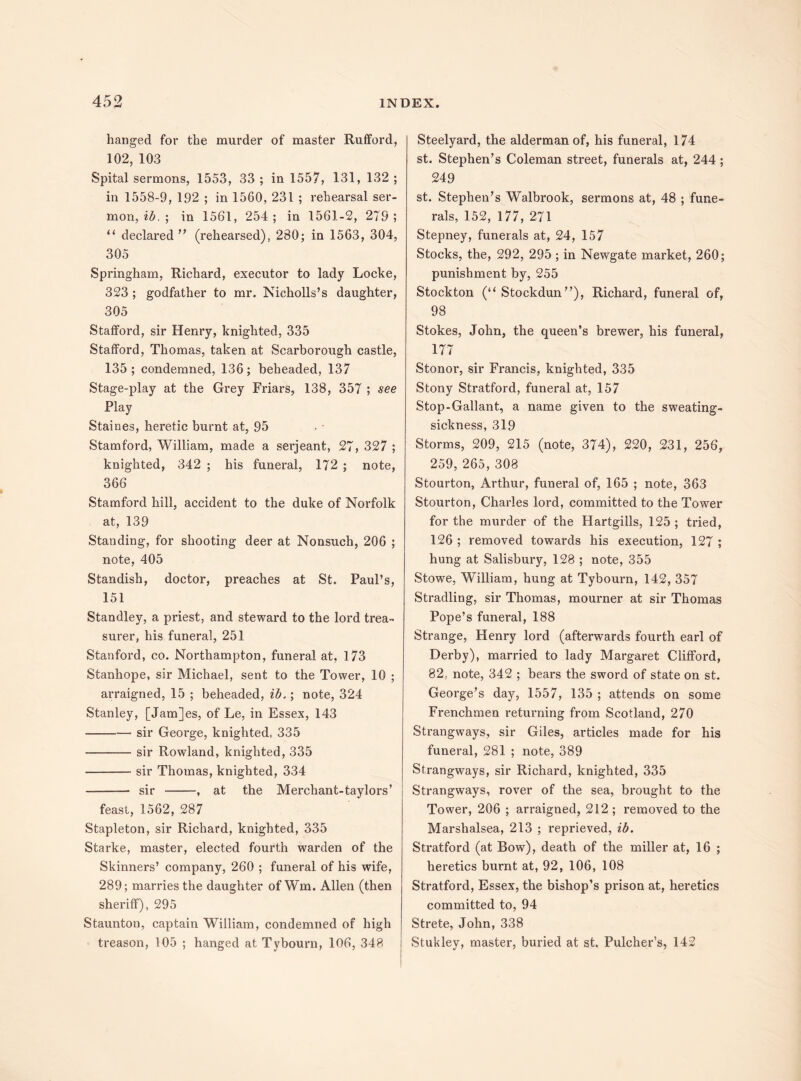 hanged for the murder of master Rufford, 102, 103 Spital sermons, 1553, 33 ; in 1557, 131, 132 ; in 1558-9, 192 ; in 1560, 231 ; rehearsal ser¬ mon, ib. ; in 1561, 254 ; in 1561-2, 279 ; “ declared’' (rehearsed), 280; in 1563, 304, 305 Springham, Richard, executor to lady Locke, 323 ; godfather to mr. Nicholls’s daughter, 305 Stafford, sir Henry, knighted, 335 Stafford, Thomas, taken at Scarborough castle, 135; condemned, 136; beheaded, 137 Stage-play at the Grey Friars, 138, 357 ; see Play Staines, heretic burnt at, 95 Stamford, William, made a serjeant, 27, 327 ; knighted, 342 ; his funeral, 172 ; note, 366 Stamford hill, accident to the duke of Norfolk at, 139 Standing, for shooting deer at Nonsuch, 206 ; note, 405 Standish, doctor, preaches at St. Paul’s, 151 Standley, a priest, and steward to the lord trea¬ surer, his funeral, 251 Stanford, co. Northampton, funeral at, 173 Stanhope, sir Michael, sent to the Tower, 10 ; arraigned, 15 ; beheaded, ib.; note, 324 Stanley, [Jam]es, of Le, in Essex, 143 -sir George, knighted, 335 -sir Rowland, knighted, 335 -sir Thomas, knighted, 334 —- sir -, at the Merchant-taylors’ feast, 1562, 287 Stapleton, sir Richard, knighted, 335 Starke, master, elected fourth warden of the Skinners’ company, 260 ; funeral of his wife, 289; marries the daughter of Wm. Allen (then sheriff), 295 Staunton, captain William, condemned of high treason, 105 ; hanged at Tybourn, 106, 348 Steelyard, the alderman of, his funeral, 174 st. Stephen’s Coleman street, funerals at, 244; 249 st. Stephen’s Walbrook, sermons at, 48 ; fune¬ rals, 152, 177, 271 Stepney, funerals at, 24, 157 Stocks, the, 292, 295 ; in Newgate market, 260; punishment by, 255 Stockton (“ Stockdun”), Richard, funeral of, 98 Stokes, John, the queen’s brewer, his funeral, 177 Stonor, sir Francis, knighted, 335 Stony Stratford, funeral at, 157 Stop-Gallant, a name given to the sweating- sickness, 319 Storms, 209, 215 (note, 374), 220, 231, 256, 259, 265, 308 Stourton, Arthur, funeral of, 165 ; note, 363 Stourton, Charles lord, committed to the Tower for the murder of the Hartgiils, 125 ; tried, 126 ; removed towards his execution, 127 ; hung at Salisbury, 128 ; note, 355 Stowe, William, hung at Tybourn, 142, 357 Stradling, sir Thomas, mourner at sir Thomas Pope’s funeral, 188 Strange, Henry lord (afterwards fourth earl of Derby), married to lady Margaret Clifford, 82, note, 342 ; bears the sword of state on st. George’s day, 1557, 135 ; attends on some Frenchmen returning from Scotland, 270 Strangways, sir Giles, articles made for his funeral, 281 ; note, 389 Strangways, sir Richard, knighted, 335 Strangways, rover of the sea, brought to the Tower, 206 ; arraigned, 212 ; removed to the Marshalsea, 213 ; reprieved, ib. Stratford (at Bow), death of the miller at, 16 ; heretics burnt at, 92, 106, 108 Stratford, Essex, the bishop’s prison at, heretics committed to, 94 Strete, John, 338 Stukley, master, buried at st. Pulcher’s, 142
