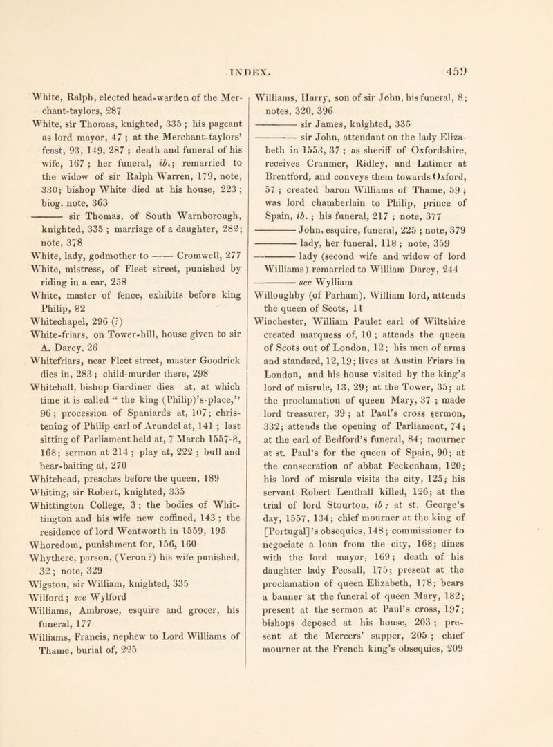 White, Ralph, elected head-warden of the Mer- chant-taylors, 287 White, sir Thomas, knighted, 335 ; his pageant as lord mayor, 47 ; at the Merchant-taylors’ feast, 93, 149, 287 ; death and funeral of his wife, 167 ; her funeral, ib.; remarried to the widow of sir Ralph Warren, 179, note, 330; bishop White died at his house, 223 ; biog. note, 363 - sir Thomas, of South Warnborough, knighted, 335 ; marriage of a daughter, 282; note, 37S White, lady, godmother to-Cromwell, 277 White, mistress, of Fleet street, punished by riding in a car, 258 White, master of fence, exhibits before king Philip, 82 Whitechapel, 296 (?) White-friars, on Tower-hill, house given to sir A. Darcy, 26 Whitefriars, near Fleet street, master Goodrick dies in, 283 ; child-murder there, 298 Whitehall, bishop Gardiner dies at, at which time it is called “ the king (Philip)’s-place,” 96; procession of Spaniards at, 107; chris¬ tening of Philip earl of Arundel at, 141 ; last sitting of Parliament held at, 7 March 1557-8, 168; sermon at 214 ; play at, 222 ; bull and bear-baiting at, 270 Whitehead, preaches before the queen, 189 Whiting, sir Robert, knighted, 335 Whittington College, 3 ; the bodies of Whit¬ tington and his wife new coffined, 143 ; the residence of lord Wentworth in 1559, 195 Whoredom, punishment for, 156, 160 Whythere, parson, (Yeron ?) his wife punished, 32; note, 329 Wigston, sir William, knighted, 335 Wilford ; see Wylford Williams, Ambrose, esquire and grocer, his funeral, 177 Williams, Francis, nephew to Lord Williams of Thame, burial of, 225 Williams, Harry, son of sir John, his funeral, 8; notes, 320, 396 - sir James, knighted, 335 -sir John, attendant on the lady Eliza¬ beth in 1553, 37 ; as sheriff of Oxfordshire, receives Cranmer, Ridley, and Latimer at Brentford, and conveys them towards Oxford, 57 ; created baron Williams of Thame, 59 ; was lord chamberlain to Philip, prince of Spain, ib. ; his funeral, 217 ; note, 377 -John, esquire, funeral, 225 ; note, 379 -lady, her funeral, 118 ; note, 359 -lady (second wife and widow of lord Williams) remarried to William Darcy, 244 -see Wylliam Willoughby (of Parham), William lord, attends the queen of Scots, 11 Winchester, William Paulet earl of Wiltshire created marquess of, 10 ; attends the queen of Scots out of London, 12; his men of arms and standard, 12,19; lives at Austin Friars in London, and his house visited by the king’s lord of misrule, 13, 29; at the Tower, 35; at the proclamation of queen Mary, 37 ; made lord treasurer, 39 ; at Paul’s cross sermon, 332; attends the opening of Parliament, 74; at the earl of Bedford’s funeral, 84; mourner at st. Paul’s for the queen of Spain, 90; at the consecration of abbat Feckenham, 120; his lord of misrule visits the city, 125; his servant Robert Lenthall killed, 126; at the trial of lord Stourton, ib; at st. George’s day, 1557, 134; chief mourner at the king of [Portugal]’s obsequies, 148 ; commissioner to negociate a loan from the city, 168; dines with the lord mayor, 169; death of his daughter lady Pecsall, 175; present at the proclamation of queen Elizabeth, 178; bears a banner at the funeral of queen Mary, 182; present at the sermon at Paul’s cross, 197; bishops deposed at his house, 203 ; pre¬ sent at the Mercers’ supper, 205 ; chief mourner at the French king’s obsequies, 209