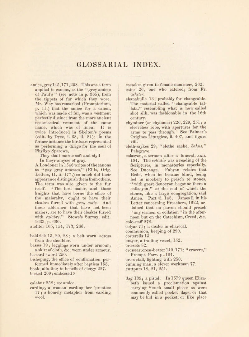 GLOSSARIAL INDEX. amice,grey 145,171,258. Thiswas a term applied to canons, as the “ grey amices of Paul’s ” (see note in p. 365), from the tippets of fur which they wore. Mr. Way has remarked (Promptorium, p. 11,) that the amice for a canon, which was made of fur, was a vestment perfectly distinct from the more ancient ecclesiastical vestment of the same name, which was of linen. It is twice introduced in Skelton’s poems (edit, by Dyce, i. 68, ii. 84); in the former instance the birds are represented as performing a dirige for the soul of Phyllyp Sparowe, They shall morne soft and styll In theyr amysse of gray. A Londoner in 154 6 writes of the canons as “ gay gray amesses,” (Ellis, Orig. Letters, II, ii. 177,) so much did their appearance distinguish them from others. The term was also given to the fur itself. “ The lord maior, and those knights that have borne the office of the maioralty, ought to have their cloakes furred with gray amis. And those aldermen that have not been maiors, are to have their cloakes furred with ca&z&re.” Stowe’s Survay, edit. 1633, p. 660. auditor 105, 154, 173, 266. baldrick 13, 20, 28; a belt worn across from the shoulder. basses 19; leggings worn under armour; a skirt of cloth, &c. worn under armour, bastard sword 250. bishoping, the office of confirmation per¬ formed immediately after baptism 153. book, alluding to benefit of clergy 227. bosted 209; embossed ? calabur 258; see amice, carding, a woman carding her ’prentice 17 ; a homely metaphor from carding wool. cassokes given to female mourners, 262. cater 26, one who catered; from Fr. acheter. chanabulle 13; probably for changeable. The material called “ changeable taf- fata,” resembling what is now called shot silk, was fashionable in the 16th century. chyminer (or chymmer) 226, 229, 251; a sleeveless robe, with apertures for the arms to pass through. See Palmer’s Origines Liturgicse, ii. 407, and figure viii. cloth-saykes 29; “clothe sacke, lahits.’’ Palsgrave. colasyon, a sermon after a funeral, xxii. 184. The collatio was a reading of the Scriptures, in monasteries especially. See Ducange. Fabyan relates that Bede, when he became blind, being led in mockery to preach to stones, “ with great deuocyon beganne there a collacyon,” at the end of which the stones, like a large congregation, said Amen. Part vi. 148. James I. in his Letter concerning Preachers, 1622, or¬ dained that no parson should preach “ any sermon or collation ” in the after¬ noon hut on the Catechism, Creed, &c. cole-staff 278. colyar 71; a dealer in charcoal, communion, keeping of 290. costerells 13. crayer, a trading vessel, 152. cressets 82. crossear,cross-bearer 140,171; “ crocere,” Prompt. Parv. p.<104. cross-staff, fighting with 250. cunning man, a clever workman 77. cuttpurs 18, 21, 251. dag 139; a pistol. In 1579 queen Eliza¬ beth issued a proclamation against carrying “ such small pieces as were commonly called pocket dags, or that may be hid in a pocket, or like place