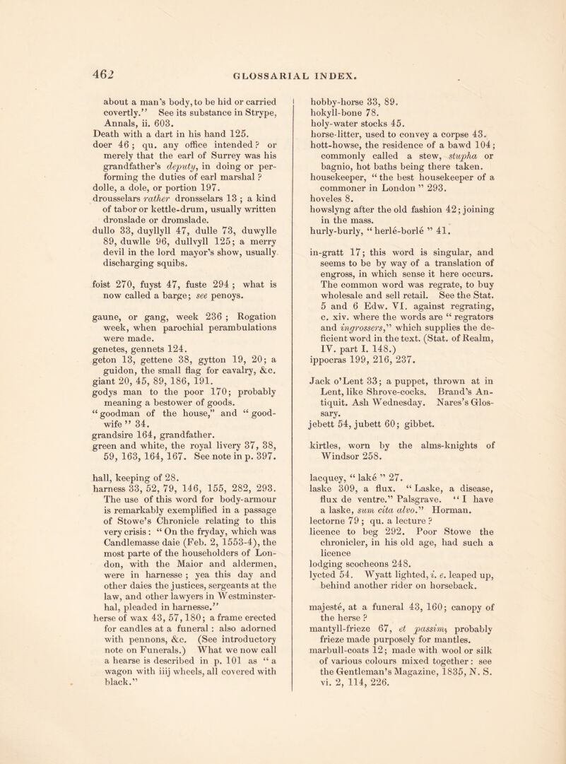 about a man’s body, to be hid or carried covertly.” See its substance in Strype, Annals, ii. 603. Death with a dart in his hand 125. doer 46 ; qu. any office intended ? or merely that the earl of Surrey was his grandfather’s deputy, in doing or per¬ forming the duties of earl marshal ? dolle, a dole, or portion 197. drousselars rather dronsselars 13 ; a kind of tabor or kettle-drum, usually written dronslade or dromslade. dullo 33, duyllyll 47, dulle 73, duwylle 89, duwlle 96, dullvyll 125; a merry devil in the lord mayor’s show, usually, discharging squibs. foist 270, fuyst 47, fuste 294 ; what is now called a barge; see penoys. gaune, or gang, week 236 ; Rogation week, when parochial perambulations were made, genetes, gennets 124. geton 13, gettene 38, gytton 19, 20; a guidon, the small flag for cavalry, &c. giant 20, 45, 89, 186, 191. godys man to the poor 170; probably meaning a bestower of goods. “ goodman of the house,” and “ good- wife ”34. grandsire 164, grandfather, green and white, the royal livery 37, 38, 59,163, 164, 167. See note in p. 397. hall, keeping of 28. harness 33, 52, 79, 146, 155, 282, 293. The use of this word for body-armour is remarkably exemplified in a passage of Stowe’s Chronicle relating to this very crisis : “ On the fryday, which was Candlemasse daie (Feb. 2, 1553-4), the most parte of the householders of Lon¬ don, with the Maior and aldermen, were in harnesse ; yea this day and other daies the justices, sergeants at the law, and other lawyers in Westminster- hal, pleaded in harnesse.” herse of wax 43, 57,180; a frame erected for candles at a funeral : also adorned with pennons, &c. (See introductory note on Funerals.) What we now call a hearse is described in p. 101 as “ a wagon with iiij wheels, all covered with black.” hobby-horse 33, 89. hokyll-bone 78. holy-water stocks 45. horse-litter, used to convey a corpse 43. hott-howse, the residence of a bawd 104; commonly called a stew, stupha or bagnio, hot baths being there taken, housekeeper, “ the best housekeeper of a commoner in London ” 293. hoveles 8. howslyng after the old fashion 42; joining in the mass. hurly-burly, “ herle-borle ” 41. in-gratt 17; this word is singular, and seems to be by way of a translation of engross, in which sense it here occurs. The common word was regrate, to buy wholesale and sell retail. See the Stat. 5 and 6 Edw. YI. against regrating, c. xiv. where the words are “ regrators and ingrossersd'’ which supplies the de¬ ficient word in the text. (Stat. of Realm, IV. part I. 148.) ippocras 199, 216, 237. Jack o’Lent 33; a puppet, thrown at in Lent, like Shrove-cocks. Brand’s An¬ tiquit. Ash Wednesday. Nares’s Glos¬ sary. jebett 54, jubett 60; gibbet. kirtles, worn by the alms-knights of Windsor 258. lacquey, “ lake ” 27. laske 309, a flux. “ Laske, a disease, flux de ventre.” Palsgrave. ” I have a laske, sum cita alvo.” Horman. lectorne 79 ; qu. a lecture ? licence to beg 292. Poor Stowe the chronicler, in his old age, had such a licence lodging scocheons 248. lycted 54. Wyatt lighted, i. e. leaped up, behind another rider on horseback. majeste, at a funeral 43, 160; canopy of the herse ? mantyll-frieze 67, et passim$ probably frieze made purposely for mantles, marbull-coats 12; made with wool or silk of various colours mixed together : see the Gentleman’s Magazine, 1835, N. S. vi. 2, 114, 226.