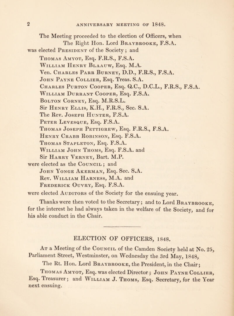 The Meeting proceeded to the election of Officers, when The Right Hon. Lord Braybrooke, F.S.A. was elected President of the Society ; and Thomas Amyot, Esq. F.R.S., F.S.A. William Henry Blaauw, Esq. M.A. Ven. Charles Parr Burney, D.D., F.R.S., F.S.A. John Payne Collier, Esq. Treas. S.A. Charles Purton Cooper, Esq. Q.C., D.C.L., F.R.S., F.S.A. William Durrant Cooper, Esq. F.S.A. Bolton Corney, Esq. M.R.S.L. Sir Henry Ellis, K.H., F.R.S., Sec. S.A. The Rev. Joseph Hunter, F.S.A. Peter Levesque, Esq. F.S.A. Thomas Joseph Pettigrew, Esq. F.R.S., F.S.A. Henry Crabb Robinson, Esq. F.S.A. Thomas Stapleton, Esq. F.S.A. William John Thoms, Esq. F.S.A. and Sir Harry Yerney, Bart. M.P. were elected as the Council ; and John Yonge Akerman, Esq. Sec. S.A. Rev. William Harness, M.A. and Frederick Ouvry, Esq. F.S.A. were elected Auditors of the Society for the ensuing year. Thanks were then voted to the Secretary; and to Lord Braybrooke, for the interest he had always taken in the welfare of the Society, and for his able conduct in the Chair. ELECTION OF OFFICERS, 1848. At a Meeting of the Council of the Camden Society held at No. 25, Parliament Street, Westminster, on Wednesday the 3rd May, 1848, The Rt. Hon. Lord Braybrooke, the President, in the Chair; Thomas Amyot, Esq. was elected Director; John Payne Collier, Esq. Treasurer; and William J. Thoms, Esq. Secretary, for the Year next ensuing.