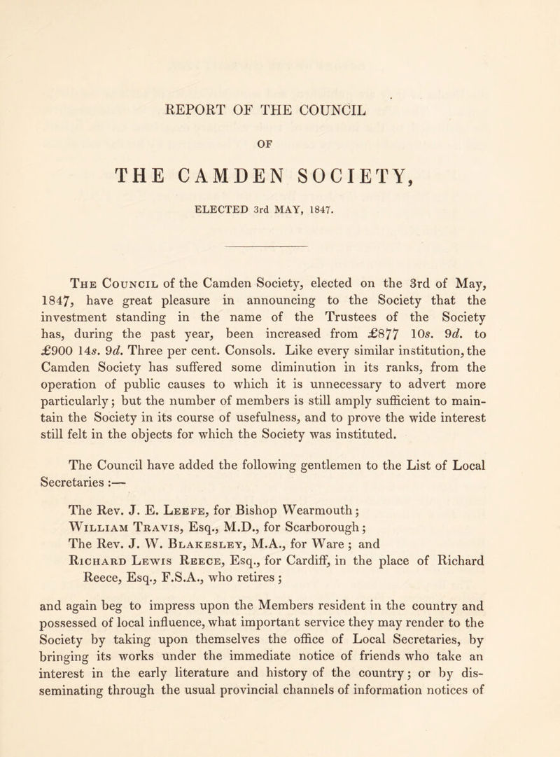 REPORT OF THE COUNCIL OF THE CAMDEN SOCIETY, ELECTED 3rd MAY, 1847. The Council of the Camden Society, elected on the 3rd of May, 1847; have great pleasure in announcing to the Society that the investment standing in the name of the Trustees of the Society has, during the past year, been increased from £877 10s. 9d. to £900 14s. 9d. Three per cent. Consols. Like every similar institution, the Camden Society has suffered some diminution in its ranks, from the operation of public causes to which it is unnecessary to advert more particularly; but the number of members is still amply sufficient to main¬ tain the Society in its course of usefulness, and to prove the wide interest still felt in the objects for which the Society was instituted. The Council have added the following gentlemen to the List of Local Secretaries :— The Rev. J. E. Leefe, for Bishop Wearmouth; William Travis, Esq., M.D., for Scarborough; The Rev. J. W. Blakesley, M.A., for Ware; and Richard Lewis Reece, Esq., for Cardiff, in the place of Richard Reece, Esq., F.S.A., who retires; and again beg to impress upon the Members resident in the country and possessed of local influence, what important service they may render to the Society by taking upon themselves the office of Local Secretaries, by bringing its works under the immediate notice of friends who take an interest in the early literature and history of the country; or by dis¬ seminating through the usual provincial channels of information notices of