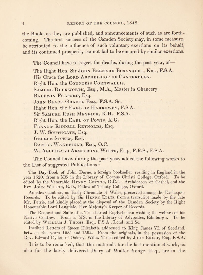 the Books as they are published, and announcements of such as are forth¬ coming. The first success of the Camden Society may, in some measure, be attributed to the influence of such voluntary exertions on its behalf, and its continued prosperity cannot fail to be ensured by similar exertions. The Council have to regret the deaths, during the past year, of— The Right Hon. Sir John Bernard Bosanquet, Knt., F.S.A. His Grace the Lord Archbishop of Canterbury. Right Hon. the Countess Cornwallis. Samuel Duckworth, Esq., M.A., Master in Chancery. Baldwin Fulford, Esq. John Black Gracie, Esq., F.S.A. Sc. Right Hon. the Earl of Harrowby, F.S.A. Sir Samuel Rush Meyrick, K.H., F.S.A. Right Hon. the Earl of Powis, K.G, Francis Riddell Reynolds, Esq. J. W, Southgate, Esq. George Stokes, Esq. Daniel Wakefield, Esq., Q.C. W. Archibald Armstrong White, Esq., F.R.S., F.S.A. The Council have, during the past year, added the following works to the List of suggested Publications : The Day-Book of John Dome, a foreign bookseller residing in England in the year 1520, from a MS. in the Library of Corpus Christi College, Oxford. To be edited by the Venerable Henry Cotton, D.C.L., Archdeacon of Cashel, and the Rev. John Wilson, B.D., Fellow of Trinity College, Oxford. Annales Cambrise, an Early Chronicle of Wales, preserved among the Exchequer Records. To be edited by Sir Henry Ellis, from a transcript made by the late Mr. Petrie, and kindly placed at the disposal of the Camden Society by the Right Honourable Lord Langdale, Her Majesty’s Keeper of Records. The Request and Suite of a True-harted Englysheman wishing the welfare of his Native Contrey. From a MS. in the Library of Advocates, Edinburgh. To be edited by William J. Thoms, Esq., F.S.A., Lond. and Sc. Inedited Letters of Queen Elizabeth, addressed to King James VI. of Scotland, between the years 1581 and 1594. From the originals, in the possession of the Rev. Edward Ryder, of Oaksey, Wilts. To be edited by John Bruce, Esq., F.S.A. It is to be remarked, that the materials for the last mentioned work, as also for the lately delivered Diary of Walter Yonge, Esq., are in the
