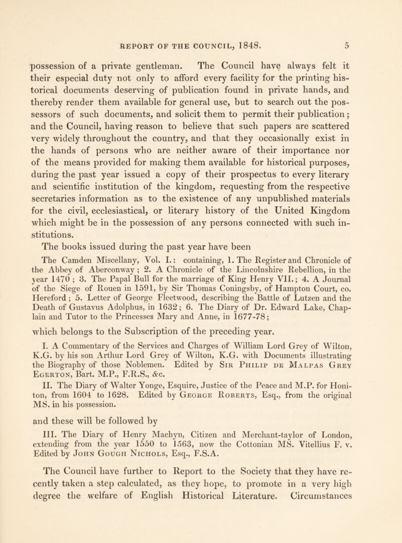possession of a private gentleman. The Council have always felt it their especial duty not only to afford every facility for the printing his¬ torical documents deserving of publication found in private hands, and thereby render them available for general use, but to search out the pos¬ sessors of such documents, and solicit them to permit their publication; and the Council, having reason to believe that such papers are scattered very widely throughout the country, and that they occasionally exist in the hands of persons who are neither aware of their importance nor of the means provided for making them available for historical purposes, during the past year issued a copy of their prospectus to every literary and scientific institution of the kingdom, requesting from the respective secretaries information as to the existence of any unpublished materials for the civil, ecclesiastical, or literary history of the United Kingdom which might be in the possession of any persons connected with such in¬ stitutions. The books issued during the past year have been The Camden Miscellany, Vol. I.: containing, 1. The Register and Chronicle of the Abbey of Aberconway ; 2. A Chronicle of the Lincolnshire Rebellion, in the year 1470 ; 3. The Papal Bull for the marriage of King Henry VII.; 4. A Journal of the Siege of Rouen in 1591, by Sir Thomas Coningsby, of Hampton Court, co. Hereford ; 5. Letter of George Fleetwood, describing the Battle of Lutzen and the Death of Gustavus Adolphus, in 1632; 6. The Diary of Dr. Edward Lake, Chap¬ lain and Tutor to the Princesses Mary and Anne, in 1677-78; which belongs to the Subscription of the preceding year. I. A Commentary of the Services and Charges of William Lord Grey of Wilton, K.G. by his son Arthur Lord Grey of Wilton, K.G. with Documents illustrating the Biography of those Noblemen. Edited by Sir Philip de Malpas Grey Egerton, Bart. M.P., F.R.S., &c. II. The Diary of Walter Yonge, Esquire, Justice of the Peace and M.P. for Honi- ton, from 1604 to 1628. Edited by George Roberts, Esq., from the original MS. in his possession. and these will be followed by III. The Diary of Henry Machyn, Citizen and Merchant-taylor of London, extending from the year 1550 to 1563, now the Cottonian MS. Vitellius F. v. Edited by John Gough Nichols, Esq., F.S.A. The Council have further to Report to the Society that they have re¬ cently taken a step calculated, as they hope, to promote in a very high degree the welfare of English Historical Literature, Circumstances