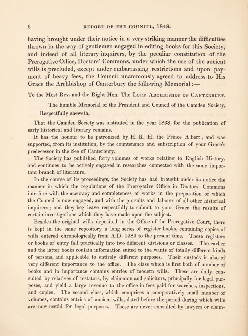having brought under their notice in a very striking manner the difficulties thrown in the way of gentlemen engaged in editing books for this Society, and indeed of all literary inquirers, by the peculiar constitution of the Prerogative Office, Doctors’ Commons, under which the use of the ancient wills is precluded, except under embarrassing restrictions and upon pay¬ ment of heavy fees, the Council unanimously agreed to address to His Grace the Archbishop of Canterbury the following Memorial:— To the Most Rev. and the Right Hon. The Lord Archbishop of Canterbury. The humble Memorial of the President and Council of the Camden Society, Respectfully sheweth, That the Camden Society was instituted in the year 1838, for the publication of early historical and literary remains. It has the honour to be patronized by H. R. H. the Prince Albert; and was supported, from its institution, by the countenance and subscription of your Grace’s predecessor in the See of Canterbury. The Society has published forty volumes of works relating to English History, and continues to be actively engaged in researches connected with the same impor¬ tant branch of literature. In the course of its proceedings, the Society has had brought under its notice the manner in which the regulations of the Prerogative Office in Doctors’ Commons interfere with the accuracy and completeness of works in the preparation of which the Council is now engaged, and with the pursuits and labours of all other historical inquirers; and they beg leave respectfully to submit to your Grace the results of certain investigations which they have made upon the subject. Besides the original wills deposited in the Office of the Prerogative Court, there is kept in the same repository a long series of register books, containing copies of wills entered chronologically from A.D. 1383 to the present time. These registers or books of entry fall practically into two different divisions or classes. The earlier and the latter books contain information suited to the wants of totally different kinds of persons, and applicable to entirely different purposes. Their custody is also of very different importance to the office. The class which is first both of number of books and in importance contains entries of modern wills. These are daily con¬ sulted by relatives of testators, by claimants and solicitors, principally for legal pur¬ poses, and yield a large revenue to the office in fees paid for searches, inspections, and copies. The second class, which comprises a comparatively small number of volumes, contains entries of ancient wills, dated before the period during which wills are now useful for legal purposes. These are never consulted by lawyers or claim-