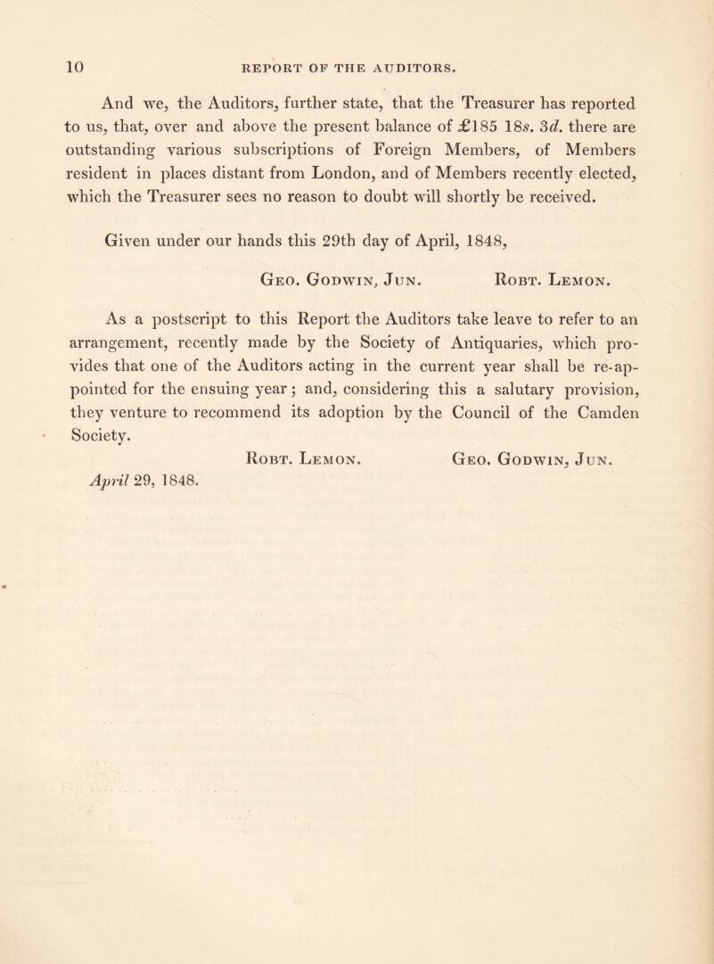 And we, the Auditors, farther state, that the Treasurer has reported to us, that, over and above the present balance of £185 185. 3d. there are outstanding various subscriptions of Foreign Members, of Members resident in places distant from London, and of Members recently elected, which the Treasurer sees no reason to doubt will shortly be received. Given under our hands this 29th day of April, 1848, Geo. Godwin, Jun. Robt. Lemon. As a postscript to this Report the Auditors take leave to refer to an arrangement, recently made by the Society of Antiquaries, which pro¬ vides that one of the Auditors acting in the current year shall be re-ap¬ pointed for the ensuing year; and, considering this a salutary provision, they venture to recommend its adoption by the Council of the Camden Society. Robt. Lemon. Geo. Godwin, Jun. April 29, 1848,