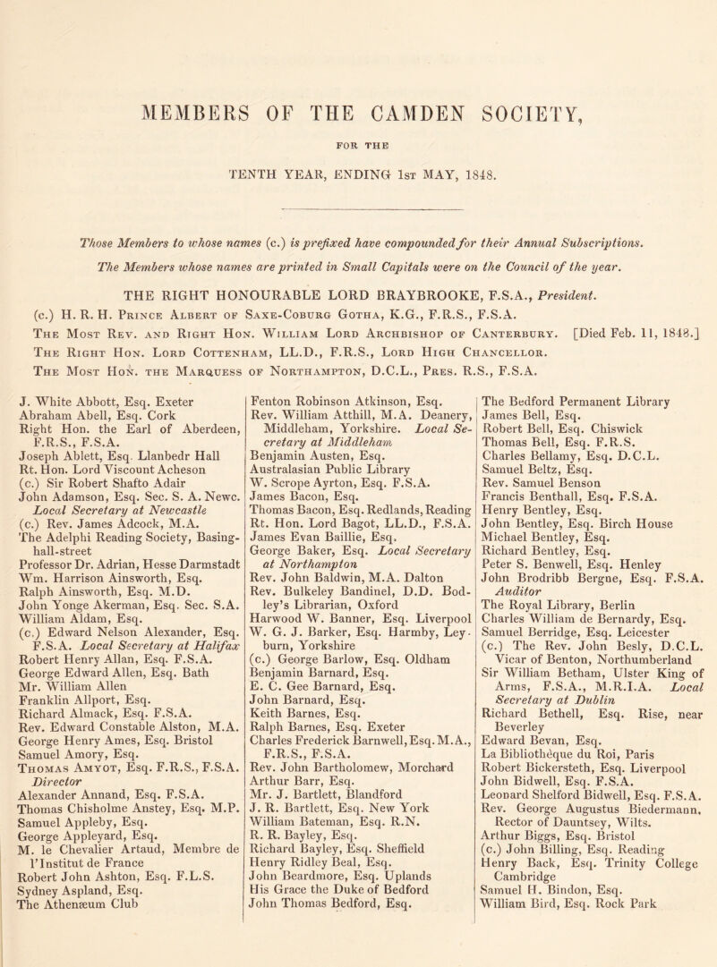 MEMBERS OF THE CAMDEN SOCIETY FOR THE TENTH YEAR, ENDING 1st MAY, 1848. Those Members to whose names (c.) is prefixed have compounded for their Annual Subscriptions. The Members whose names are printed in Small Capitals were on the Council of the year. THE RIGHT HONOURABLE LORD BRAYBROOKE, F.S.A., President. (c.) H. R. H. Prince Albert of Saxe-Coburg Gotha, K.G., F.R.S., F.S.A. The Most Rev. and Rtght Hon. William Lord Archbishop of Canterbury. [Died Feb. 11, 1848.] The Right Hon. Lord Cottenham, LL.D., F.R.S., Lord High Chancellor. The Most Hon. the Marquess of Northampton, D.C.L., Pres. R.S., F.S.A. J. White Abbott, Esq. Exeter Abraham Abell, Esq. Cork Right Hon. the Earl of Aberdeen, F.R.S., F.S.A. Joseph Ablett, Esq. Llanbedr Hall Rt. Hon. Lord Viscount Acheson (c.) Sir Robert Shafto Adair John Adamson, Esq. Sec. S. A. Newc. Local Secretary at Newcastle (c.) Rev. James Adcock, M.A. The Adelphi Reading Society, Basing- hall-street Professor Dr. Adrian, Hesse Darmstadt Wm. Harrison Ainsworth, Esq. Ralph Ainsworth, Esq. M.D. John Yonge Akerman, Esq. Sec. S.A. William Aldam, Esq. (c.) Edward Nelson Alexander, Esq. F.S.A. Local Secretary at Halifax Robert Henry Allan, Esq. F.S.A. George Edward Allen, Esq. Bath Mr. William Allen Franklin Allport, Esq. Richard Almack, Esq. F.S.A. Rev. Edward Constable Alston, M.A. George Henry Ames, Esq. Bristol Samuel Amory, Esq. Thomas Amyot, Esq. F.R.S., F.S.A. Director Alexander Annand, Esq. F.S.A. Thomas Chisholme Anstey, Esq. M.P. Samuel Appleby, Esq. George Appleyard, Esq. M. le Chevalier Artaud, Membre de PInstitut de France Robert John Ashton, Esq. F.L.S. Sydney Aspland, Esq. The Athenseum Club Fenton Robinson Atkinson, Esq. Rev. William At thill, M.A. Deanery, Middleham, Yorkshire. Local Se¬ cretary at Middleham Benjamin Austen, Esq. Australasian Public Library W. Scrope Ayrton, Esq, F.S.A. James Bacon, Esq. Thomas Bacon, Esq. Redlands, Reading Rt. Hon. Lord Bagot, LL.D., F.S.A. James Evan Baillie, Esq. George Baker, Esq. Local Secretary at Northampton Rev. John Baldwin, M.A. Dalton Rev. Bulkeley Bandinel, D.D. Bod- ley’s Librarian, Oxford Harwood W. Banner, Esq. Liverpool W. G. J. Barker, Esq. Harmby, Ley- burn, Yorkshire (c.) George Barlow, Esq. Oldham Benjamin Barnard, Esq. E. C. Gee Barnard, Esq. John Barnard, Esq. Keith Barnes, Esq. Ralph Barnes, Esq. Exeter Charles Frederick Barnwell,Esq. M.A., F.R.S., F.S.A. Rev. John Bartholomew, Morchard Arthur Barr, Esq. Mr. J. Bartlett, Blandford J. R. Bartlett, Esq. New York William Bateman, Esq. R.N. R. R. Bayley, Esq. Richard Bayley, Esq. Sheffield Henry Ridley Beal, Esq. John Beardmore, Esq. Uplands His Grace the Duke of Bedford John Thomas Bedford, Esq. The Bedford Permanent Library James Bell, Esq. Robert Bell, Esq. Chiswick Thomas Bell, Esq. F.R.S. Charles Bellamy, Esq. D.C.L. Samuel Beltz, Esq. Rev. Samuel Benson Francis Benthall, Esq. F.S.A. Henry Bentley, Esq. John Bentley, Esq. Birch House Michael Bentley, Esq. Richard Bentley, Esq. Peter S. Benwell, Esq. Henley John Brodribb Bergne, Esq. F.S.A. Auditor The Royal Library, Berlin Charles William de Bernardy, Esq. Samuel Berridge, Esq. Leicester (c.) The Rev. John Besly, D.C.L. Vicar of Benton, Northumberland Sir William Betham, Ulster King of Arms, F.S.A., M.R.I.A. Local Secretary at Dublin Richard Bethell, Esq. Rise, near Beverley Edward Bevan, Esq. La Bibliothdque du Roi, Paris Robert Bickersteth, Esq. Liverpool John Bidwell, Esq. F.S.A. Leonard Shelford Bidwell, Esq. F.S.A. Rev. George Augustus Biedermaun, Rector of Dauntsey, Wilts. Arthur Biggs, Esq. Bristol (c.) John Billing, Esq. Reading- Henry Back, Esq. Trinity College Cambridge Samuel H. Bindon, Esq. William Bird, Esq. Rock Park