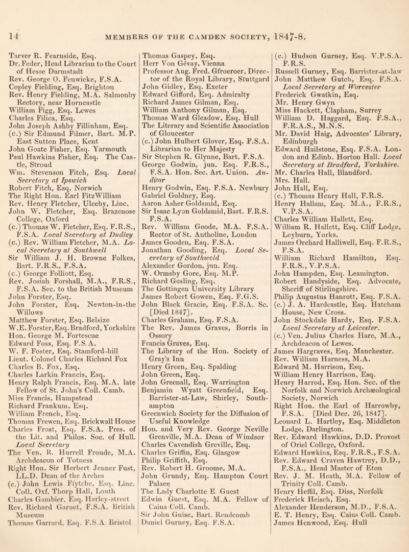 Tarver R. Fearnside, Esq. Dr. Feder, Head Librarian to the Court of Hesse Darmstadt Rev. George O. Fenwicke, F.S.A. Copley Fielding, Esq. Brighton Rev. Henry Fielding, M.A. Salmonby Rectory, near Horncastle William Figg, Esq. Lewes Charles Filica, Esq. John Joseph Ashby Fillinham, Esq. (c.) Sir Edmund Filrner, Bart. M.P. East Sutton Place, Kent John Goate Fisher, Esq. Yarmouth Paul Hawkins Fisher, Esq. The Cas¬ tle, Stroud Wm. Stevenson Fitch, Esq. Local Secretary at Ipswich Robert Fitch, Esq. Norwich The Right Hon. Earl FitzWilliam Rev. Henry Fletcher, Ulceby, Line. John W. Fletcher, Esq. Brazenose College, Oxford (c.) Thomas W. Fletcher, Esq. F.R.S., F.S.A. Local Secretary at Dudley (c.) Rev. William Fletcher, M.A. Lo¬ cal Secretary at Southwell Sir William J. H. Browne Folkes, Bart. F.R.S., F.S.A. (c.) George Folliott, Esq. Rev. Josiah Forshall, M.A., F.R.S., F.S.A. Sec. to the British Museum John Forster, Esq. John Forster, Esq. Newton-in-the Willows Matthew Forster, Esq. Belsize W.E. Forster,Esq. Bradford, Yorkshire Hon. George M. Fortescue Edward Foss, Esq. F.S.A. W. F. Foster, Esq. Stamford-hill Lieut. Colonel Charles Richard Fox Charles B. Fox, Esq. Charles Larkin Francis, Esq. Henry Ralph Francis, Esq. M.A. late Fellow of St. John’s Coll. Camb. Miss Francis, Hampstead Richard Frankum, Esq. William French, Esq. Thomas Frewen, Esq. Brickwall House Charles Frost, Esq. F.S.A. Pres, of the Lit. and Philos. Soc. of Hull. Local Secretary The Yen. R. Hurrell Froude, M.A. Archdeacon of Totness Right Hon. Sir Herbert Jenner Fust, LL.D. Dean of the Arches (c.) John Lewis Ffytche, Esq. Line. Coll. Oxf. Thorp Hall, Louth Charles Gambier, Esq. Harley-street Rev. Richard Garnet, F.S.A. British Museum Thomas Garrard, Esq. F.S.A. Bristol Thomas Gaspey, Esq. Herr Yon Gevay, Vienna Professor Aug. Fred. Gfroeroer, Direc¬ tor of the Royal Library, Stuttgard John Gidley, Esq. Exeter Edward Gifford, Esq. Admiralty Richard James Gilman, Esq. William Anthony Gilman, Esq. Thomas Ward Gleadow, Esq. Hull The Literary and Scientific Association of Gloucester (c.) John Hulbert Glover, Esq. F.S.A. Librarian to Her Majesty Sir Stephen R. Glynne, Bart. F.S.A. George Godwin, jun. Esq. F.R.S., F.S.A. Hon. Sec. Art. Union. Au¬ ditor Henry Godwin, Esq. F.S.A. Newbury Gabi’iel Goldney, Esq. Aaron Asher Goldsmid, Esq. Sir Isaac Lyon Goldsmid, Bart. F.R.S. F.S.A. Rev. William Goode, M.A. F.S.A. Rector of St. Antholine, London James Gooden, Esq. F.S.A. Jonathan Gooding, Esq. Local Se¬ cretary of Southwcld Alexander Gordon, jun. Esq. W. Ormsby Gore, Esq. M.P. Richard Gosling, Esq. The Gottingen University Library James Robert Gowen, Esq. F.G.S. John Black Gracie, Esq. F.S.A. Sc. [Died 1847]. Charles Graham, Esq. F.S.A. The Rev. James Graves, Borris in Ossory Francis Graves, Esq. The Library of the Hon. Society of Gray’s Inn Henry Green, Esq. Spalding John Green, Esq. John Greenall, Esq. Warrington Benjamin Wyatt Greenfield, Esq. Barrister-at-Law, Shirley, South¬ ampton Greenwich Society for the Diffusion of Useful Knowledge Hon. and Very Rev. George Neville Grenville, M.A. Dean of Windsor Charles Cavendish Greville, Esq. Charles Griffin, Esq. Glasgow Philip Griffith, Esq. Rev. Robert H. Groome, M.A. John Grundy, Esq. Hampton Court Palace The Lady Charlotte E. Guest Edwin Guest, Esq. M.A. Fellow of Caius Coll. Camb. Sir John Guise, Bart. Rendcomb Daniel Gurney, Esq. F.S.A. (c.) Hudson Gurney, Esq. V.P.S.A. F.R.S. Russell Gurney, Esq. Barrister-at-law John Matthew Gutch, Esq. F.S.A. Local Secretary at Worcester Frederick Gwatkin, Esq. Mr. Henry Gwyn Miss Hackett, Clapham, Surrey William D. Haggard, Esq. F.S.A., F.R.A.S., M.N.S. Mr. David Haig, Advocates’ Library, Edinburgh Edward Hailstone, Esq. F.S.A. Lon¬ don and Edinb. Horton Hall. Local Secretary at Bradford, Yorkshire. Mr. Charles Hall, Blandford. Mrs. Hall. John Hall, Esq. (c.) Thomas Henry Hall, F.R.S. Henry Hallam, Esq. M.A., F.R.S., V.P.S.A. Charles William Hallett, Esq. William R. Hallett, Esq. Cliff Lodge, Leyburn, Yorks. James Orchard Halliwell, Esq. F.R.S., F.S.A. William Richard Hamilton, Esq. F.R.S., V.P.S.A. John Hampden, Esq. Leamington. Robert Handyside, Esq. Advocate, Sheriff of Stirlingshire. Philip Augustus Hanrott, Esq. F.S.A. (c.) J. A. Hardcastle, Esq. Hatcham House, New Cross. John Stockdale Hardy, Esq. F.S.A. Local Secretary at Leicester. (c.) Ven. Julius Charles Hare, M.A., Archdeacon of Lewes. James Hargraves, Esq. Manchester. Rev. William Harness, M.A. Edward M. Harrison, Esq. William Henry Harrison, Esq. Henry Harrod, Esq. Hon. Sec. of the Norfolk and Norwich Archaeological Society, Norwich Right Hon. the Earl of Harrowby, F.S.A. [Died Dec. 26, 1847]. Leonard L. Hartley, Esq. Middleton Lodge, Darlington. Rev. Edward Hawkins, D.D. Provost of Oriel College, Oxford. Edward Hawkins, Esq. F.R.S., F.S.A. Rev. Edward Craven Hawtrey, D.D., F.S.A., Head Master of Eton Rev. J. M. Heath, M.A. Fellow of Trinity Coll. Camb. Henry Heffil, Esq. Diss, Norfolk Frederick Heisch, Esq. Alexander Henderson, M.D., F.S.A. E. T. Henry, Esq. Caius Coll. Camb. James Henwood, Esq. Hull