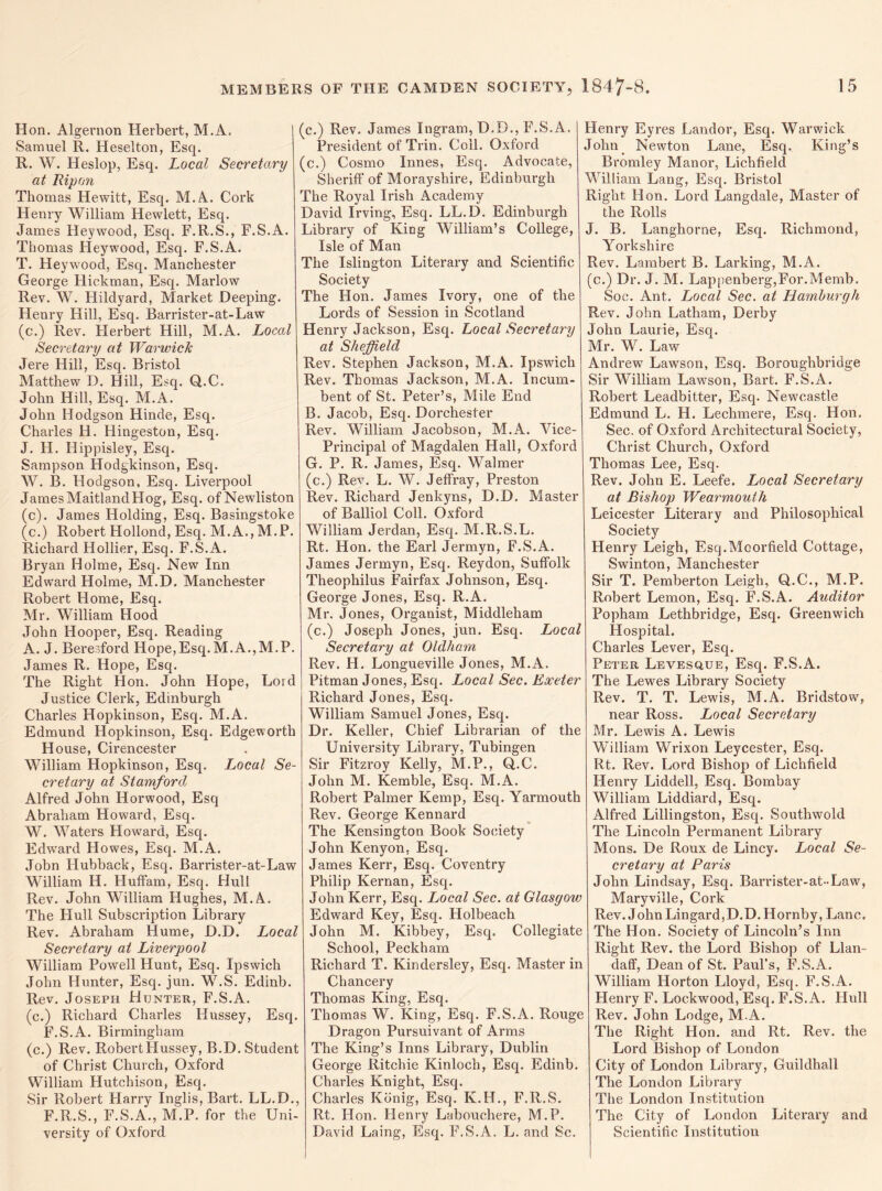 Hon. Algernon Herbert, M.A. Samuel R. Heselton, Esq. R. W. Heslop, Esq. Local Secretary at Rip on Thomas Hewitt, Esq. M.A. Cork Henry William Hewlett, Esq. James Heywood, Esq. F.R.S., F.S.A. Thomas Heywood, Esq. F.S.A. T. Heywood, Esq. Manchester George Hickman, Esq. Marlow Rev. W. Hildyard, Market Deeping. Henry Hill, Esq. Barrister-at-Law (c.) Rev. Herbert Hill, M.A. Local Secretary at Warwick Jere Hill, Esq. Bristol Matthew D. Hill, Esq. Q.C. John Hill, Esq. M.A. John Hodgson Hinde, Esq. Charles H. Hingeston, Esq. J. H. Hippisley, Esq. Sampson Hodgkinson, Esq. W. B. Hodgson, Esq. Liverpool James Maitland Hog, Esq. ofNewliston (c). James Holding, Esq. Basingstoke (c.) Robert Hollond, Esq. M.A., M.P. Richard Hollier, Esq. F.S.A. Bryan Holme, Esq. New Inn Edward Holme, M.D. Manchester Robert Home, Esq. Mr. William Hood John Hooper, Esq. Reading A. J. Beresford Hope,Esq.M.A.,M.P. James R. Hope, Esq. The Right Hon. John Hope, Lord Justice Clerk, Edinburgh Charles Hopkinson, Esq. M.A. Edmund Hopkinson, Esq. Edgeworth H ouse, Cirencester William Hopkinson, Esq. Local Se¬ cretary at Stamford Alfred John Horwood, Esq Abraham Howard, Esq. W. Waters Howard, Esq. Edward Howes, Esq. M.A. John Hubback, Esq. Barrister-at-Law William H. Huffam, Esq. Hull Rev. John William Hughes, M.A. The PIull Subscription Library Rev. Abraham Hume, D.D. Local Secretary at Liverpool William Powell Hunt, Esq. Ipswich John Hunter, Esq. jun. W.S. Edinb. Rev. Joseph Hunter, F.S.A. (c.) Richard Charles Hussey, Esq. F.S.A. Birmingham (c.) Rev. Robert Hussey, B.D. Student of Christ Church, Oxford William Hutchison, Esq. Sir Robert Harry Inglis, Bart. LL.D., F.R.S., F.S.A., M.P. for the Uni¬ versity of Oxford (c.) Rev. James Ingram, D.D., F.S.A. President of Trin. Coll. Oxford (c.) Cosmo Innes, Esq. Advocate, Sheriff of Morayshire, Edinburgh The Royal Irish Academy David Irving, Esq. LL.D. Edinburgh Library of King William’s College, Isle of Man The Islington Literary and Scientific Society The Hon. James Ivory, one of the Lords of Session in Scotland Henry Jackson, Esq. Local Secretary at Sheffield Rev. Stephen Jackson, M.A. Ipswich Rev. Thomas Jackson, M.A. Incum¬ bent of St. Peter’s, Mile End B. Jacob, Esq. Dorchester Rev. William Jacobson, M.A. Vice- Principal of Magdalen Hall, Oxford G. P. R. James, Esq. Walmer (c.) Rev. L. W. Jeffray, Preston Rev. Richard Jenkyns, D.D. Master of Balliol Coll. Oxford William Jerdan, Esq. M.R.S.L. Rt. Hon. the Earl Jermyn, F.S.A. James Jermyn, Esq. Reydon, Suffolk Theophilus Fairfax Johnson, Esq. George Jones, Esq. R.A. Mr. Jones, Organist, Middleham (c.) Joseph Jones, jun. Esq. Local Secretary at Oldham Rev. H. Longueville Jones, M.A. Pitman Jones, Esq. Local Sec. Exeter Richard Jones, Esq. William Samuel Jones, Esq. Dr. Keller, Chief Librarian of the University Library, Tubingen Sir Fitzroy Kelly, M.P., Q.C. John M. Kemble, Esq. M.A. Robert Palmer Kemp, Esq. Yarmouth Rev. George Kennard The Kensington Book Society John Kenyon, Esq. James Kerr, Esq. Coventry Philip Kernan, Esq. John Kerr, Esq. Local Sec. at Glasgow Edward Key, Esq. Holbeach John M. Kibbey, Esq. Collegiate School, Peckham Richard T. Kindersley, Esq. Master in Chancery Thomas King, Esq. Thomas W. King, Esq. F.S.A. Rouge Dragon Pursuivant of Arms The King’s Inns Library, Dublin George Ritchie Kinloch, Esq. Edinb. Charles Knight, Esq. Charles Konig, Esq. K.H., F.R.S. Rt. Hon. Henry Labouchere, M.P. David Laing, Esq. F.S.A. L. and Sc. Henry Eyres Landor, Esq. Warwick John Newton Lane, Esq. King’s Bromley Manor, Lichfield William Lang, Esq. Bristol Right Hon. Lord Langdale, Master of the Rolls J. B. Langhorne, Esq. Richmond, Yorkshire Rev. Lambert B. Larking, M.A. (c.) Dr. J. M. Lappenberg,For.Memb. Soc. Ant. Local Sec. at Hamburgh Rev. John Latham, Dei'by John Laurie, Esq. Mr. W. Law Andrew Lawson, Esq. Boroughbridge Sir William Lawson, Bart. F.S.A. Robert Leadbitter, Esq. Newcastle Edmund L. H. Lechmere, Esq. Hon. Sec. of Oxford Architectural Society, Christ Church, Oxford Thomas Lee, Esq. Rev. John E. Leefe. Local Secretary at Bishop Wearmouth Leicester Literary and Philosophical Society Henry Leigh, Esq.Moorfield Cottage, Swinton, Manchester Sir T. Pemberton Leigh, Q.C., M.P. Robert Lemon, Esq. F.S.A. Auditor Popham Lethbridge, Esq. Greenwich Hospital. Charles Lever, Esq. Peter Levesque, Esq. F.S.A. The Lewes Library Society Rev. T. T. Lewis, M.A. Bridstow, near Ross. Local Secretary Mr. Lewis A. Lewis William Wrixon Leycester, Esq. Rt. Rev. Lord Bishop of Lichfield Henry Liddell, Esq. Bombay William Liddiard, Esq. Alfred Lillingston, Esq. Southwold The Lincoln Permanent Library Mons. De Roux de Lincy. Local Se¬ cretary at Paris John Lindsay, Esq. Barrister-at-Law, Maryville, Cork Rev. J ohn Lingard, D. D. Hornby, Lane. The Hon. Society of Lincoln’s Inn Right Rev. the Lord Bishop of Llan- daff, Dean of St. Paul’s, F.S.A. William Horton Lloyd, Esq. F.S.A. Henry F. Lockwood, Esq. F.S.A. Hull Rev. John Lodge, M.A. The Right Hon. and Rt. Rev. the Lord Bishop of London City of London Library, Guildhall The London Library The London Institution The City of London Literary and Scientific Institution