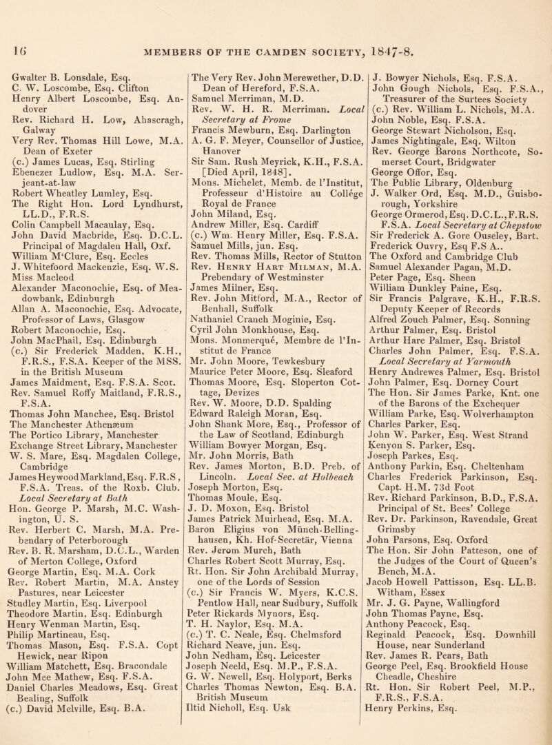 Gwaiter B. Lonsdale, Esq. C. W. Loscombe, Esq. Clifton Henry Albert Loscombe, Esq. An¬ dover Rev. Richard H. Low, Ahascragh, Galway Very Rev. Thomas Hill Lowe, M.A. Dean of Exeter (c.) James Lucas, Esq. Stirling Ebenezer Ludlow, Esq. M.A. Ser¬ jeant-at-law Robert Wheatley Lumley, Esq. The Right Hon. Lord Lyndhurst, LL.D., F.R.S. Colin Campbell Macaulay, Esq. John David Macbride, Esq. D.C.L. Principal of Magdalen Hall, Oxf. William M‘Clure, Esq. Eccles J. Whitefoord Mackenzie, Esq. W.S. Miss Macleod Alexander Maconochie, Esq. of Mea- dowbank, Edinburgh Allan A. Maconochie, Esq. Advocate, Professor of Laws, Glasgow Robert Maconochie, Esq. John MacPhail, Esq. Edinburgh (c.) Sir Frederick Madden, K.H., F.R.S., F.S.A. Keeper of the MSS. in the British Museum James Maidment, Esq. F.S.A. Scot. Rev. Samuel Roffy Maitland, F.R.S., F.S.A. Thomas John Manchee, Esq. Bristol The Manchester Athenaeum The Portico Library, Manchester Exchange Street Library, Manchester W. S. Mare, Esq. Magdalen College, Cambridge James HeywoodMarkland,Esq. F.R.S, F.S.A. Treas. of the Roxb. Club. Local Secretary at Bath Hon. George P. Marsh, M.C. Wash¬ ington, U. S. Rev. Herbert C. Marsh, M.A. Pre¬ bendary of Peterborough Rev. B. R. Marsham, D.C.L., Warden of Merton College, Oxford George Martin, Esq. M.A. Cork Rev. Robert Martin, M.A. Anstey Pastures, near Leicester Studley Martin, Esq. Liverpool Theodore Martin, Esq. Edinburgh Henry Wenman Martin, Esq. Philip Martineau, Esq. Thomas Mason, Esq. F.S.A. Copt Hewick, near Ripon William Matchett, Esq. Bracondale John Mee Mathew, Esq. F.S.A. Daniel Charles Meadows, Esq. Great Bealing, Suffolk (c.) David Melville, Esq. B.A. The Very Rev. John Merewether, D.D. Dean of Hereford, F.S.A. Samuel Merriman, M.D. Rev. W. H. R. Merriman. Local Secretary at Frome Francis Mewburn, Esq. Darlington A. G. F. Meyer, Counsellor of Justice, Hanover Sir Sam. Rush Meyrick, K.H., F.S.A. [Died April, 1848], Mons. Michelet, Memb. de l’lnstitut, Professeur d’Histoire au College Royal de France John Miland, Esq. Andrew Miller, Esq. Cardiff (c.) Wm. Henry Miller, Esq. F.S.A. Samuel Mills, jun. Esq. Rev. Thomas Mills, Rector of Stutton Rev. Henry Hart Milman, M.A. Prebendary of Westminster James Milner, Esq. Rev. John Mitford, M.A., Rector of Benhall, Suffolk Nathaniel Cranch Moginie, Esq. Cyril John Monkhouse, Esq. Mons. Monmerque, Membre de l’ln- stitut de France Mr. John Moore, Tewkesbury Maurice Peter Moore, Esq. Sleaford Thomas Moore, Esq. Sloperton Cot¬ tage, Devizes Rev. W. Moore, D.D. Spalding Edward Raleigh Moran, Esq. John Shank More, Esq., Professor of the Law of Scotland, Edinburgh William Bowyer Morgan, Esq. Mr. John Morris, Bath Rev. James Morton, B.D. Preb. of Lincoln. Local Sec. at Holbeach Joseph Morton, Esq. Thomas Moule, Esq. J. D. Moxon, Esq. Bristol James Patrick Muirhead, Esq. M.A. Baron Eligius von Miinch-Belling- hausen, Kh. Hof-Secretar, Vienna Rev. Jerom Murch, Bath Charles Robert Scott Murray, Esq. Rt. Hon. Sir John Archibald Murray, one of the Lords of Session (c.) Sir Francis W. Myers, K.C.S. Pentlow Hall, near Sudbury, Suffolk Peter Rickards Mynors, Esq. T. H. Naylor, Esq. M.A. (c.) T. C. Neale, Esq. Chelmsford Richard Neave, jun. Esq. John Nedham, Esq. Leicester Joseph Neeld, Esq. M.P., F.S.A. G. W. Newell, Esq. Holyport, Berks Charles Thomas Newton, Esq. B.A. British Museum Iltid Nicholl, Esq. Usk J. Bowyer Nichols, Esq. F.S.A. John Gough Nichols, Esq. F.S.A., Treasurer of the Surtees Society (c.) Rev. William L. Nichols, M.A. John Noble, Esq. F.S.A. George Stewart Nicholson, Esq. James Nightingale, Esq. Wilton Rev. George Barons Northcote, So¬ merset Court, Bridgwater George Offor, Esq. The Public Library, Oldenburg J. Walker Ord, Esq. M.D., Guisbo- rough, Yorkshire George Ormerod,Esq. D.C.L.,F.R.S. F.S.A. Local Secretary at Chepstow Sir Frederick A. Gore Ouseley, Bart. Frederick Ouvry, Esq F.S A.. The Oxford and Cambridge Club Samuel Alexander Pagan, M.D. Peter Page, Esq. Sheen William Dunkley Paine, Esq. Sir Francis Palgrave, K.H., F.R.S. Deputy Keeper of Records Alfred Zouch Palmer, Esq. Sonning Arthur Palmer, Esq. Bristol Arthur Hare Palmer, Esq. Bristol Charles John Palmer, Esq. F.S.A. Local Secretary at Yarmouth Henry Andrewes Palmer, Esq. Bristol John Palmer, Esq. Dorney Court The Hon. Sir James Parke, Knt. one of the Barons of the Exchequer William Parke, Esq. Wolverhampton Charles Parker, Esq. John W. Parker, Esq. West Strand Kenyon S. Parker, Esq. Joseph Parkes, Esq. Anthony Parkin, Esq. Cheltenham Charles Frederick Parkinson, Esq. Capt. H.M. 73d Foot Rev. Richard Parkinson, B.D., F.S.A. Principal of St. Bees’ College Rev. Dr. Parkinson, Ravendale, Great Grimsby John Parsons, Esq. Oxford The Hon. Sir John Patteson, one of the Judges of the Court of Queen’s Bench, M.A. Jacob Howell Pattisson, Esq. LL.B. Witham, Essex Mr. J. G. Payne, Wallingford John Thomas Payne, Esq. Anthony Peacock, Esq. Reginald Peacock, Esq. Downhill House, near Sunderland Rev. James R. Pears, Bath George Peel, Esq. Brookfield House Cheadle, Cheshire Rt. Hon. Sir Robert Peel, M.P., F.R.S., F.S.A. Henry Perkins, Esq.