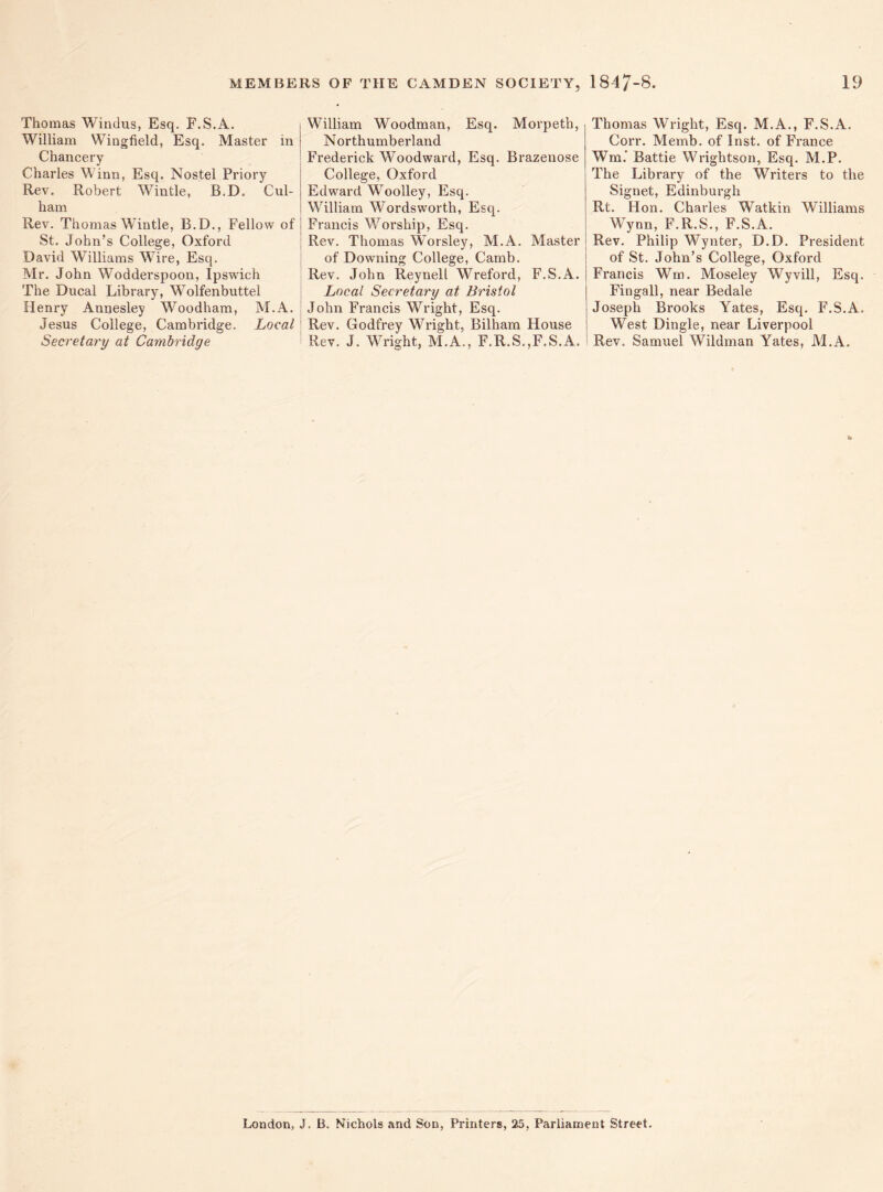 Thomas Windus, Esq. F.S.A. William Wingfield, Esq. Master in Chancery Charles Winn, Esq. Nostel Priory Rev. Robert Wintle, B.D. Cul- ham Rev. Thomas Wintle, B.D., Fellow of St. John’s College, Oxford David Williams WTire, Esq. Mr. John Wodderspoon, Ipswich The Ducal Library, Wolfenbuttel Henry Annesley Woodham, M.A. Jesus College, Cambridge. Local Secretary at Cambridge William Woodman, Esq. Morpeth, Northumberland Frederick Woodward, Esq. Brazenose College, Oxford Edward Woolley, Esq. William Wordsworth, Esq. Francis Worship, Esq. Rev. Thomas Worsley, M.A. Master of Downing College, Camb. Rev. John Reynell Wreford, F.S.A. Local Secretary at Bristol John Francis Wright, Esq. Rev. Godfrey Wright, Bilham House Rev. J. Wright, M.A., F.R.S.,F.S.A. Thomas Wright, Esq. M.A., F.S.A. Corr. Memb. of Inst, of France Wm.* Battie Wrightson, Esq. M.P. The Library of the Writers to the Signet, Edinburgh Rt. Hon. Charles Watkin Williams Wynn, F.R.S., F.S.A. Rev. Philip Wynter, D.D. President of St. John’s College, Oxford Francis Wm. Moseley Wyvill, Esq, Fin gall, near Bedale Joseph Brooks Yates, Esq. F.S.A. West Dingle, near Liverpool Rev. Samuel Wildman Yates, M.A. London, J. B. Nichols and Son, Printers, 25, Parliament Street.