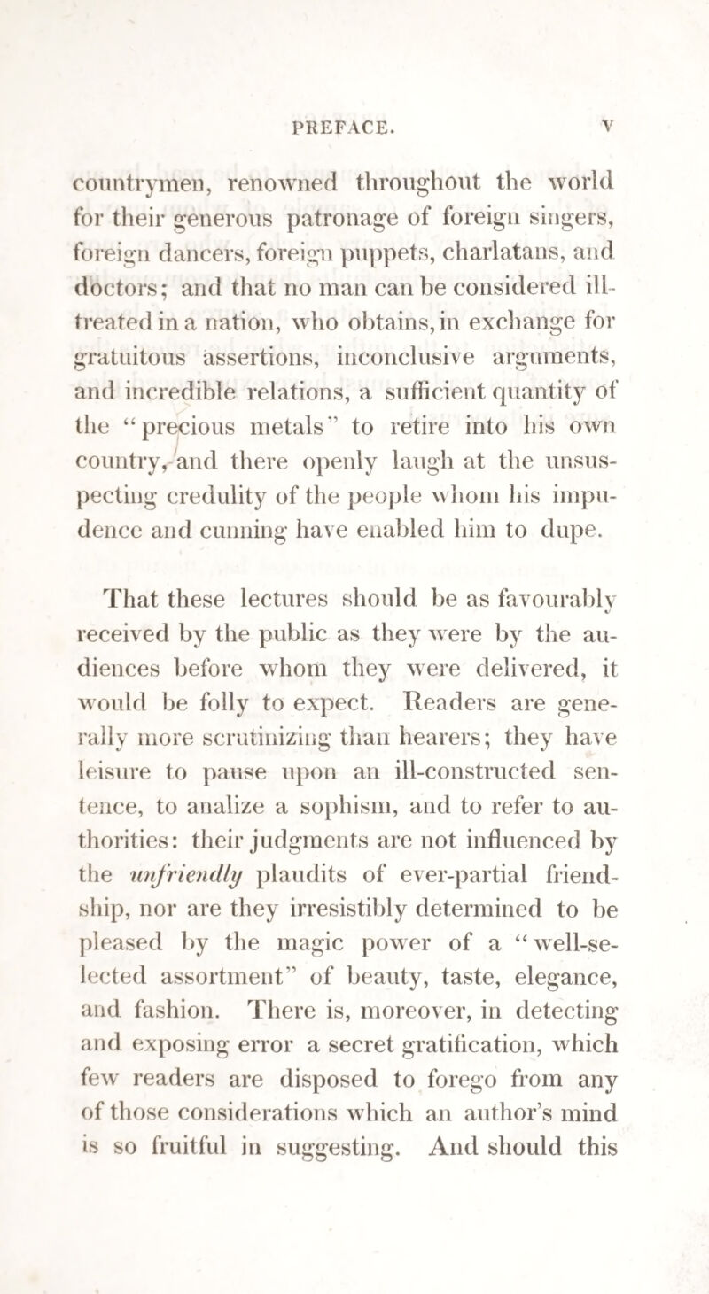 50 urchins who, in all probability, did it for a little mo¬ ney ; and who, like certain soldiers, would rather fight than starve; 66 there were others, who, on the contrary, -were peaceable and timid. In the former, that part of the head which corresponds to the poste¬ rior inferior angle of the parietal bone, behind the mas¬ toid process, was prominent; and, in the latter, the same place was depressed.” The same prominence has also been found on the heads of great warriors, duel¬ ists, quarelsome students, bulls, horses, dogs, rabbits, game-cocks, and some “ delicate women.” The infor¬ mation to be gathered from Dr. Spurzheim’s remarks on this organ, respecting the good and bad qualities of dogs, cocks, and horses, I purposely omit to notice, presuming that we have a sufficient number of native professors in the sciences to which those subjects be¬ long, to render referring to a German amateur quite superfluous. G. Destructiveness. We come now to consider the nature of a most dreadful organ, the organ of destructiveness, which I am almost afraid to describe, lest the recital of its atro¬ cities should petrify you with horror. It is, however, very important to know this organ, arid I hope, there¬ fore, you will prepare for the worst. The seat of this propensity is on the side of the head, just above the ears; and the very sight of it is enough to make the stoutest of us tremble : though, at the same time, it must be confessed that, had we not been apprized of its diabolical nature, we might have looked at it without turning pale; this only shews the lia-