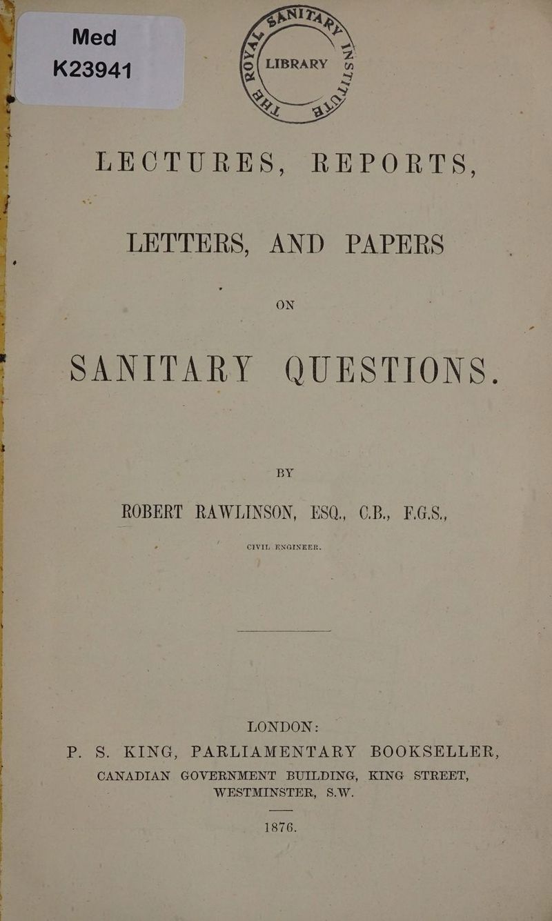 Med K23941 ) LECTURES, REPORTS LETTERS, AND PAPERS ON SANITARY QUESTIONS. BY ROBERT RAWLINSON, ESQ, C.B, EGS, CIVIL ENGINEER. LONDON: P. 8S. KING, PARLIAMENTARY BOOKSELLER, CANADIAN GOVERNMENT BUILDING, KING STREET, WESTMINSTER, 8.W. 1876.