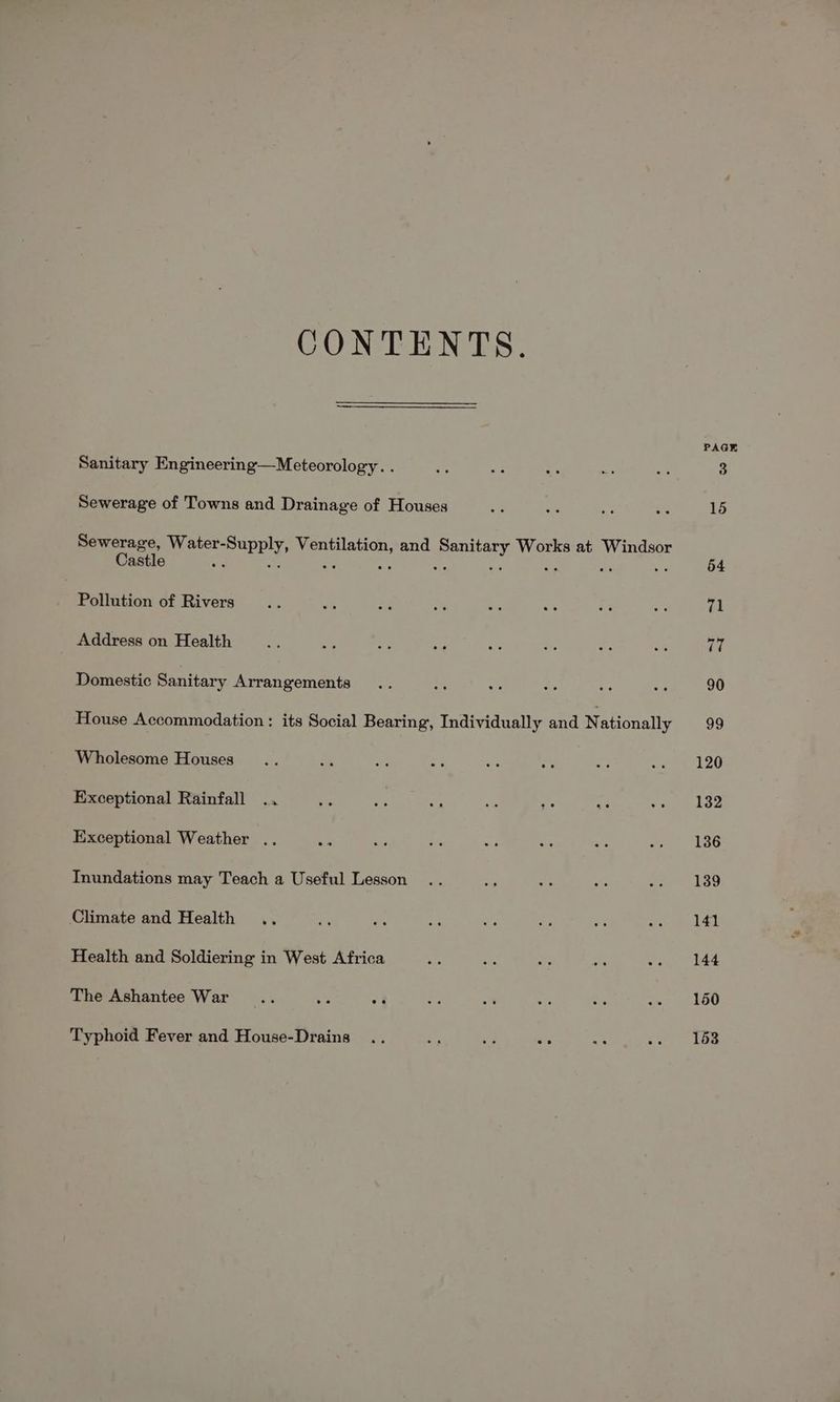 CONTENTS. Sanitary Engineering—Meteorology. . Sewerage of Towns and Drainage of Houses Sewerage, Water-Supply, Ventilation, and Sanitary Works at Windsor Castle a a ae a ae - ar as ay Pollution of Rivers Address on Health Domestic Sanitary Arrangements House Accommodation: its Social Bearing, Individually and Nationally Wholesome Houses Exceptional Rainfall .. Exceptional Weather .. wa Inundations may Teach a Useful Lesson Climate and Health Health and Soldiering in West Africa The Ashantee War Typhoid Fever and House-Drains PAGE 150 153