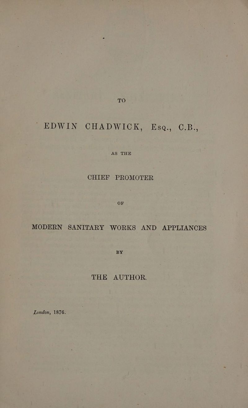 TO EDWIN CHADWICK, Esa, C.B., sevens CHIEF PROMOTER ie MODERN SANITARY WORKS AND APPLIANCES BY THE AUTHOR. London, 1876.