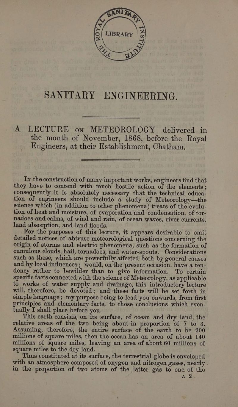 SANITARY ENGINEERING. A LECTURE on METEOROLOGY delivered in the month of November, 1868, before the Royal Engineers, at their Establishment, Chatham. In the construction of many important works, engineers find that they have to contend with much hostile action of the elements; consequently it is absolutely necessary that the technical educa- tion of engineers should include a study of Meteorology—the science which (in addition to other phenomena) treats of the evolu- tion of heat and moisture, of evaporation and condensation, of tor- nadoes and calms, of wind and rain, of ocean waves, river currents, land absorption, and land floods. For the purposes of this lecture, it appears desirable to omit detailed notices of abtruse meteorological questions concerning the origin of storms and electric phenomena, such as the formation of cumulous clouds, hail, tornadoes, and water-spouts. Considerations such as these, which are powerfully affected both by general causes and by local influences ; would, on the present occasion, have a ten- dency rather to bewilder than to give information. To certain specific facts connected with the science of Meteorology, as applicable to works of water supply and drainage, this introductory lecture will, therefore, be devoted; and these facts will be set forth in simple language ; my purpose being to lead you onwards, from first principles and elementary facts, to those conclusions which even- tually I shall place before you. This earth consists, on its surface, of ocean and dry land, the relative areas of the two being about in proportion of 7 to 38. Assuming, therefore, the entire surface of the earth to be 200 millions of square miles, then the ocean has an area of about 140 millions of square miles, leaving an area of about 60 millions of square miles to the dry land. Thus constituted at its surface, the terrestrial globe is enveloped with an atmosphere composed of oxygen and nitrogen gases, nearly . in the proportion of two atoms of the latter gas to one of the