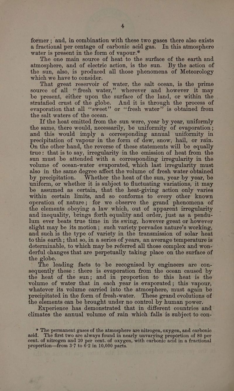former; and, in combination with these two gases there also exists a fractional per centage of carbonic acid gas. In this atmosphere water is present in the form of vapour.* The one main source of heat to the surface of the earth and atmosphere, and of electric action, is the sun. By the action of the sun, also, is produced all those phenomena of Meteorology which we have to consider. That great reservoir of water, the salt ocean, is the prime source of all ‘‘fresh water,’ wherever and however it may be present, either upon the surface of the land, or within the stratafied crust of the globe. And it is through the process of evaporation that all ‘‘sweet” or ‘‘fresh water” is obtained from the salt waters of the ocean. If the heat emitted from the sun were, year by year, uniformly the same, there would, necessarily, be uniformity of evaporation ; and this would imply a corresponding annual uniformity in precipitation of vapour in the form of dew, snow, hail, or rain. On the other hand, the reverse of these statements will be equally true: that is to say, irregularity in the emission of heat from the sun must be attended with a corresponding irregularity in the volume of ocean-water evaporated, which last irregularity must also in the same degree affect the volume of fresh water obtained by precipitation. Whether the heat of the sun, year by year, be uniform, or whether it is subject to fluctuating variations, it may be assumed as certain, that the heat-giving action only varies within certain limits, and so conforms to every other known operation of nature; for we observe the grand phenomena of the elements obeying a law which, out of apparent irregularity and inequality, brings forth equality and order, just as a pendu- lum ever beats true time in its swing, however great or however slight may be its motion; such variety pervades nature’s working, and such is the type of variety in the transmission of solar heat to this earth ; that so, in a series of years, an average temperature is determinable, to which may be referred all those complex and won- derful changes that are perpetually taking place on the surface of the globe. j The leading facts to be recognised by engineers are con- sequently these: there is evaporation from the ocean caused by the heat of the sun; and in proportion to this heat is the volume of water that in each year is evaporated; this vapour, whatever its volume carried into the atmosphere, must again be precipitated in the form of fresh-water. These grand evolutions of the elements can be brought under no control by human power. Experience has demonstrated that in different countries and climates the annual volume of rain which falls is subject to con- * The permanent gases of the atmosphere are nitrogen, oxygen, and carbonic acid. The first two are always found in nearly unvarying proportion of 80 per cent. of nitrogen and 20 per cent. of oxygen, with carbonic acid in a fractional proportion—from 3:7 to 6°2 in 10,000 parts.