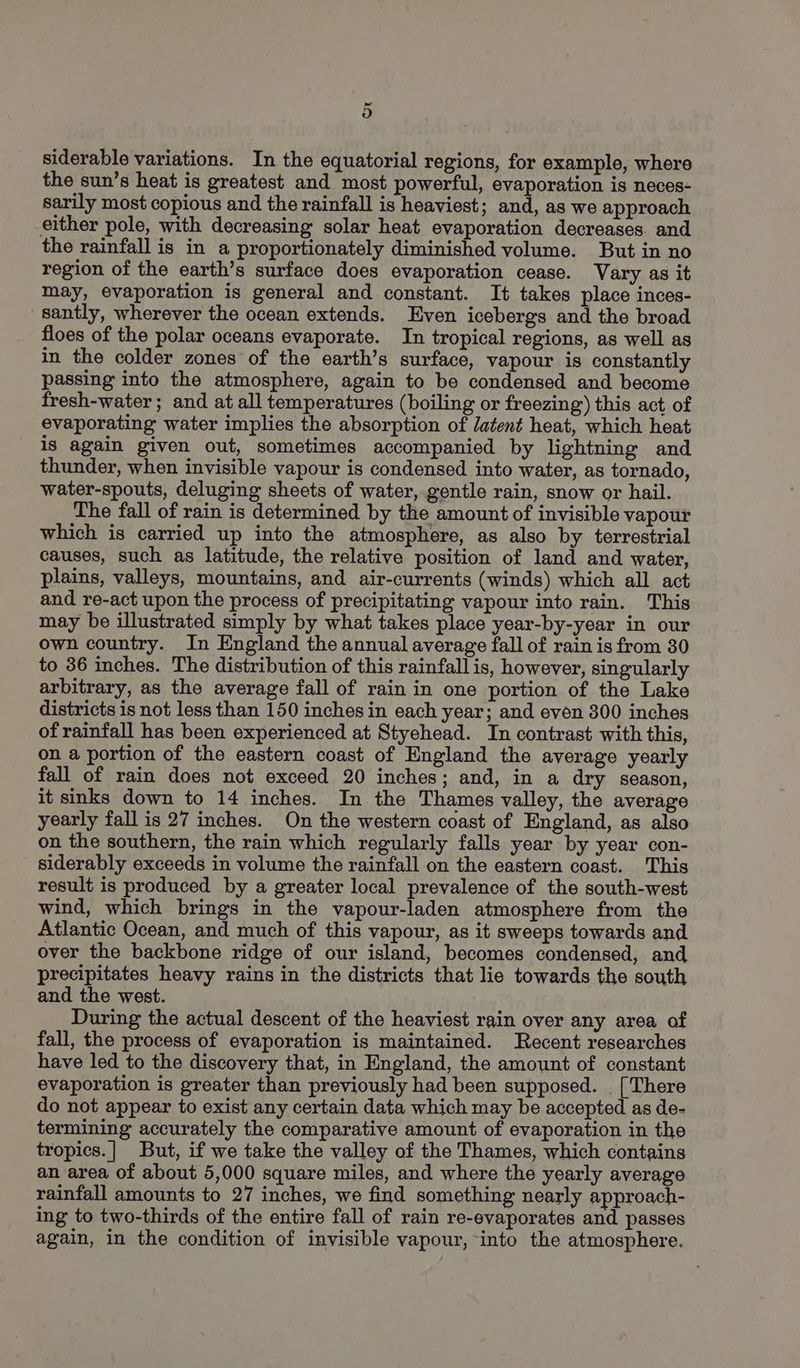 = o siderable variations. In the equatorial regions, for example, where the sun’s heat is greatest and most powerful, evaporation is neces- sarily most copious and the rainfall is heaviest; and, as we approach either pole, with decreasing solar heat evaporation decreases. and the rainfall is in a proportionately diminished volume. But in no region of the earth’s surface does evaporation cease. Vary as it may, evaporation is general and constant. It takes place inces- santly, wherever the ocean extends. Even icebergs and the broad floes of the polar oceans evaporate. In tropical regions, as well as in the colder zones of the earth’s surface, vapour is constantly passing into the atmosphere, again to be condensed and become fresh-water ; and at all temperatures (boiling or freezing) this act of evaporating water implies the absorption of latent heat, which heat is again given out, sometimes accompanied by lightning and thunder, when invisible vapour is condensed into water, as tornado, water-spouts, deluging sheets of water, gentle rain, snow or hail. The fall of rain is determined by the amount of invisible vapour which is carried up into the atmosphere, as also by terrestrial causes, such as latitude, the relative position of land and water, plains, valleys, mountains, and air-currents (winds) which all act and re-act upon the process of precipitating vapour into rain. This may be illustrated simply by what takes place year-by-year in our own country. In England the annual average fall of rain is from 30 to 36 inches. The distribution of this rainfall is, however, singularly arbitrary, as the average fall of rain in one portion of the Lake districts is not less than 150 inches in each year; and even 300 inches of rainfall has been experienced at Styehead. In contrast with this, on a portion of the eastern coast of England the average yearly fall of rain does not exceed 20 inches; and, in a dry season, it sinks down to 14 inches. In the Thames valley, the average yearly fall is 27 inches. On the western coast of England, as also on the southern, the rain which regularly falls year by year con- siderably exceeds in volume the rainfall on the eastern coast. This result is produced by a greater local prevalence of the south-west wind, which brings in the vapour-laden atmosphere from the Atlantic Ocean, and much of this vapour, as it sweeps towards and over the backbone ridge of our island, becomes condensed, and precipitates heavy rains in the districts that lie towards the south and the west. During the actual descent of the heaviest rain over any area of fall, the process of evaporation is maintained. Recent researches have led to the discovery that, in England, the amount of constant evaporation is greater than previously had been supposed. . [There do not appear to exist any certain data which may be accepted as de- termining accurately the comparative amount of evaporation in the tropics.| But, if we take the valley of the Thames, which contains an area of about 5,000 square miles, and where the yearly average rainfall amounts to 27 inches, we find something nearly approach- ing to two-thirds of the entire fall of rain re-evaporates and passes again, in the condition of invisible vapour, into the atmosphere.