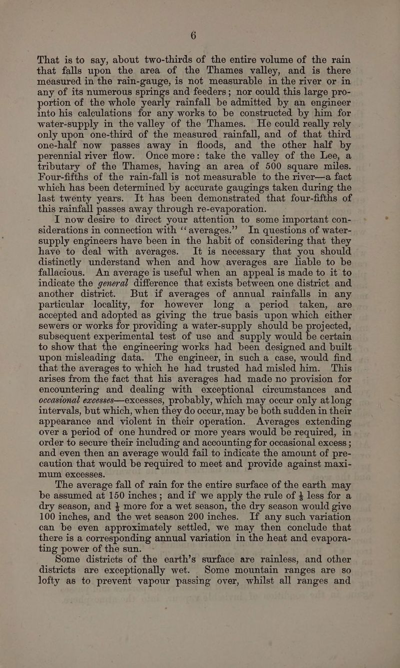 That is to say, about two-thirds of the entire volume of the rain that falls upon the area of the Thames valley, and is there measured in the rain-gauge, is not measurable in the river or in any of its numerous springs and feeders; nor could this large pro- portion of the whole yearly rainfall be admitted by an engineer into his calculations for any works to be constructed by him for water-supply in the valley of the Thames. He could really rely . only upon one-third of the measured rainfall, and of that third one-half now passes away in floods, and the other half by perennial river flow. Once more: take the valley of the Lee, a tributary of the Thames, having an area of 500 square miles. Four-fifths of the rain-fall is not measurable to the river—a fact which has been determined by accurate gaugings taken during the last twenty years. It has been demonstrated that four-fifths of this rainfall passes away through re-evaporation. I now desire to direct your attention to some important con- siderations in connection with ‘‘averages.’’ In questions of water- supply engineers have been in the habit of considering that they have to deal with averages. It is necessary that you should distinctly understand when and how averages are liable to be fallacious. An average is useful when an appeal is made to it to indicate the general difference that exists between one district and another district. But if averages of annual rainfalls in any particular locality, for however long a period taken, are accepted and adopted as giving the true basis upon which either sewers or works for providing a water-supply should be projected, subsequent experimental test of use and supply would be certain to show that the engineering works had been designed and built upon misleading data. The engineer, in such a case, would find that the averages to which he had trusted had misled him. This arises from the fact that his averages had made no provision for encountering and dealing with exceptional circumstances and occasional excesses—excesses, probably, which may occur only at long intervals, but which, when they do occur, may be both sudden in their appearance and violent in their operation. Averages extending over a period of one hundred or more years would be required, in order to secure their including and accounting for occasional excess ; and even then an average would fail to indicate the amount of pre- caution that would be required to meet and provide against maxi- mum excesses. The average fall of rain for the entire surface of the earth may be assumed at 150 inches; and if we apply the rule of 4 less for a dry season, and 4 more for a wet season, the dry season would give 100 inches, and the wet season 200 inches. If any such variation can be even approximately settled, we may then conclude that there is a corresponding annual variation in the heat and evapora- ting power of the sun. Some districts of the earth’s surface are rainless, and other districts are exceptionally wet. Some mountain ranges are so lofty as to prevent vapour passing over, whilst all ranges and