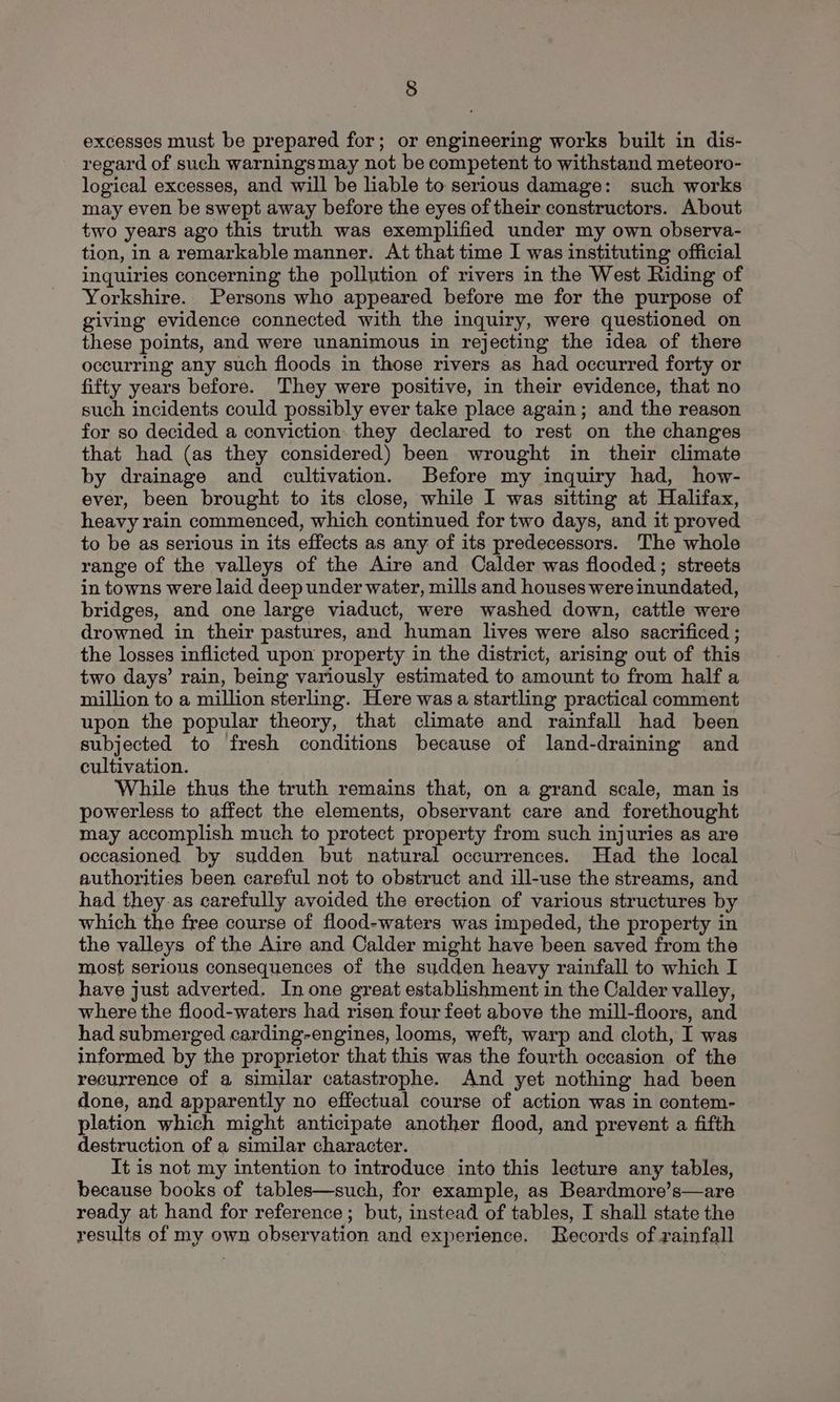 excesses must be prepared for; or engineering works built in dis- regard of such warningsmay not be competent to withstand meteoro- logical excesses, and will be liable to serious damage: such works may even be swept away before the eyes of their constructors. About two years ago this truth was exemplified under my own observa- tion, in a remarkable manner. At that time I was instituting official inquiries concerning the pollution of rivers in the West Riding of Yorkshire. Persons who appeared before me for the purpose of giving evidence connected with the inquiry, were questioned on these points, and were unanimous in rejecting the idea of there occurring any such floods in those rivers as had occurred forty or fifty years before. They were positive, in their evidence, that no such incidents could possibly ever take place again; and the reason for so decided a conviction. they declared to rest on the changes that had (as they considered) been wrought in their climate by drainage and cultivation. Before my inquiry had, how- ever, been brought to its close, while I was sitting at Halifax, heavy rain commenced, which continued for two days, and it proved to be as serious in its effects as any of its predecessors. The whole range of the valleys of the Aire and Calder was flooded; streets in towns were laid deep under water, mills and houses were inundated, bridges, and one large viaduct, were washed down, cattle were drowned in their pastures, and human lives were also sacrificed ; the losses inflicted upon property in the district, arising out of this two days’ rain, being variously estimated to amount to from half a million to a million sterling. Here was a startling practical comment upon the popular theory, that climate and rainfall had been subjected to fresh conditions because of land-draining and cultivation. While thus the truth remains that, on a grand scale, man is powerless to affect the elements, observant care and forethought may accomplish much to protect property from such injuries as are occasioned by sudden but natural occurrences. Had the local authorities been careful not to obstruct and ill-use the streams, and had they as carefully avoided the erection of various structures by which the free course of flood-waters was impeded, the property in the valleys of the Aire and Calder might have been saved from the most serious consequences of the sudden heavy rainfall to which I have just adverted. In one great establishment in the Calder valley, where the flood-waters had risen four feet above the mill-floors, and had submerged carding-engines, looms, weft, warp and cloth, I was informed by the proprietor that this was the fourth occasion of the recurrence of a similar catastrophe. And yet nothing had been done, and apparently no effectual course of action was in contem- plation which might anticipate another flood, and prevent a fifth destruction of a similar character. It is not my intention to introduce into this lecture any tables, because books of tables—such, for example, as Beardmore’s—are ready at hand for reference; but, instead of tables, I shall state the results of my own observation and experience. Records of rainfall