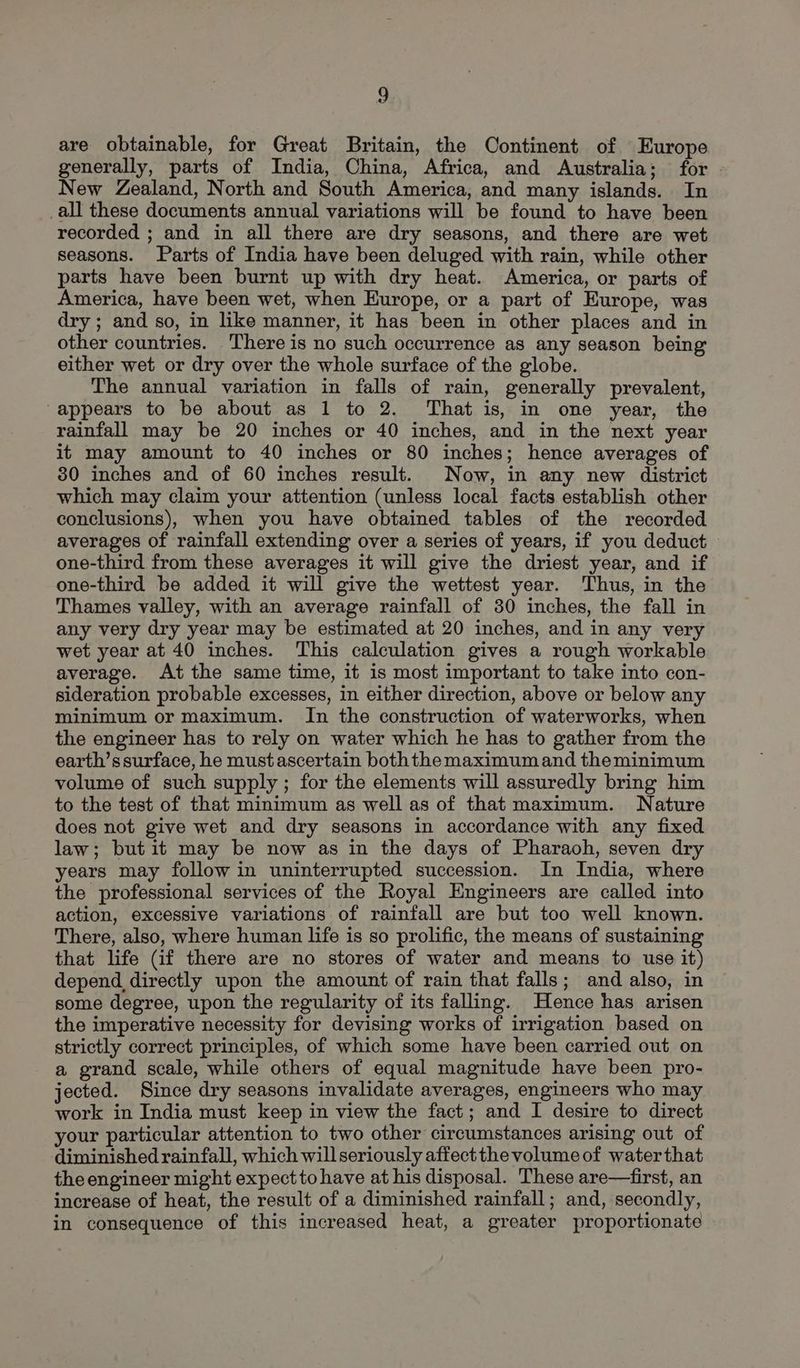 are obtainable, for Great Britain, the Continent of Europe generally, parts of India, China, Africa, and Australia; for New Zealand, North and South America, and many islands. In all these documents annual variations will be found to have been recorded ; and in all there are dry seasons, and there are wet seasons. Parts of India have been deluged with rain, while other parts have been burnt up with dry heat. America, or parts of America, have been wet, when Kurope, or a part of Europe, was dry ; and so, in like manner, it has been in other places and in other countries. There is no such occurrence as any season being either wet or dry over the whole surface of the globe. The annual variation in falls of rain, generally prevalent, appears to be about as 1 to 2. That is, in one year, the rainfall may be 20 inches or 40 inches, and in the next year it may amount to 40 inches or 80 inches; hence averages of 30 inches and of 60 inches result. Now, in any new district which may claim your attention (unless local facts establish other conclusions), when you have obtained tables of the recorded averages of rainfall extending over a series of years, if you deduct one-third from these averages it will give the driest year, and if one-third be added it will give the wettest year. Thus, in the Thames valley, with an average rainfall of 30 inches, the fall in any very dry year may be estimated at 20 inches, and in any very wet year at 40 inches. This calculation gives a rough workable average. At the same time, it is most important to take into con- sideration probable excesses, in either direction, above or below any minimum or maximum. In the construction of waterworks, when the engineer has to rely on water which he has to gather from the earth’ssurface, he must ascertain boththemaximumand theminimum volume of such supply ; for the elements will assuredly bring him to the test of that minimum as well as of that maximum. Nature does not give wet and dry seasons in accordance with any fixed law; but it may be now as in the days of Pharaoh, seven dry years may follow in uninterrupted succession. In India, where the professional services of the Royal Engineers are called into action, excessive variations of rainfall are but too well known. There, also, where human life is so prolific, the means of sustaining that life (if there are no stores of water and means to use it) depend directly upon the amount of rain that falls; and also, in some degree, upon the regularity of its falling. Hence has arisen the imperative necessity for devising works of irrigation based on strictly correct principles, of which some have been carried out on a grand scale, while others of equal magnitude have been pro- jected. Since dry seasons invalidate averages, engineers who may work in India must keep in view the fact; and I desire to direct your particular attention to two other circumstances arising out of diminished rainfall, which willseriously affectthe volume of waterthat the engineer might expect to have at his disposal. These are—first, an increase of heat, the result of a diminished rainfall; and, secondly, in consequence of this increased heat, a greater proportionate