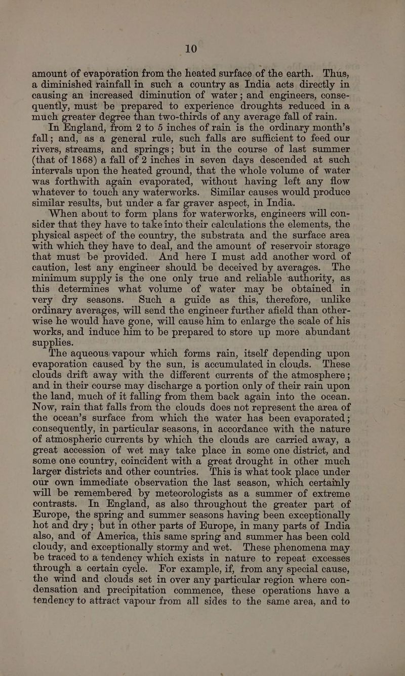 amount of evaporation from the heated surface of the earth. Thus, a diminished rainfall in such a country as India acts directly in causing an increased diminution of water; and engineers, conse- quently, must be prepared to experience droughts reduced in a much greater degree than two-thirds of any average fall of rain. In England, from 2 to 5 inches of rain is the ordinary month’s fall; and, as a general rule, such falls are sufficient to feed our rivers, streams, and springs; but in the course of last summer (that of 1868) a fall of 2 inches in seven days descended at such intervals upon the heated ground, that the whole volume of water was forthwith again evaporated, without having left any flow whatever to touch any waterworks. Similar causes would produce similar results, but under a far graver aspect, in India. When about to form plans for waterworks, engineers will con- sider that they have to take into their calculations the elements, the physical aspect of the country, the substrata and the surface area with which they have to deal, and the amount of reservoir storage that must be provided. And here I must add another word of caution, lest any engineer should be deceived by averages. The minimum supply is the one only true and reliable authority, as this determines what volume of water may be obtained in very dry seasons. Such a guide as this, therefore, unlike ordinary averages, will send the engineer further afield than other- wise he would have gone, will cause him to enlarge the scale of his works, and induce him to be prepared to store up more abundant supplies. The aqueous vapour which forms rain, itself depending upon evaporation caused by the sun, is accumulated in clouds. These clouds drift away with the different currents of the atmosphere ; and in their course may discharge a portion only of their rain upon the land, much of it falling from them back again into the ocean. Now, rain that falls from the clouds does not represent the area of the ocean’s surface from which the water has been evaporated ; consequently, in particular seasons, in accordance with the nature of atmospheric currents by which the clouds are carried away, a great accession of wet may take place in some one district, and some one country, coincident with a great drought in other much larger districts and other countries. This is what took place under our own immediate observation the last season, which certainly will be remembered by meteorologists as a summer of extreme contrasts. In England, as also throughout the greater part of Europe, the spring and summer seasons having been exceptionally hot and dry ; but in other parts of Europe, in many parts of India also, and of America, this same spring and summer has been cold cloudy, and exceptionally stormy and wet. These phenomena may be traced to a tendency which exists in nature to repeat excesses through a certain cycle. For example, if, from any special cause, the wind and clouds set in over any particular region where con- densation and precipitation commence, these operations have a tendency to attract vapour from all sides to the same area, and to