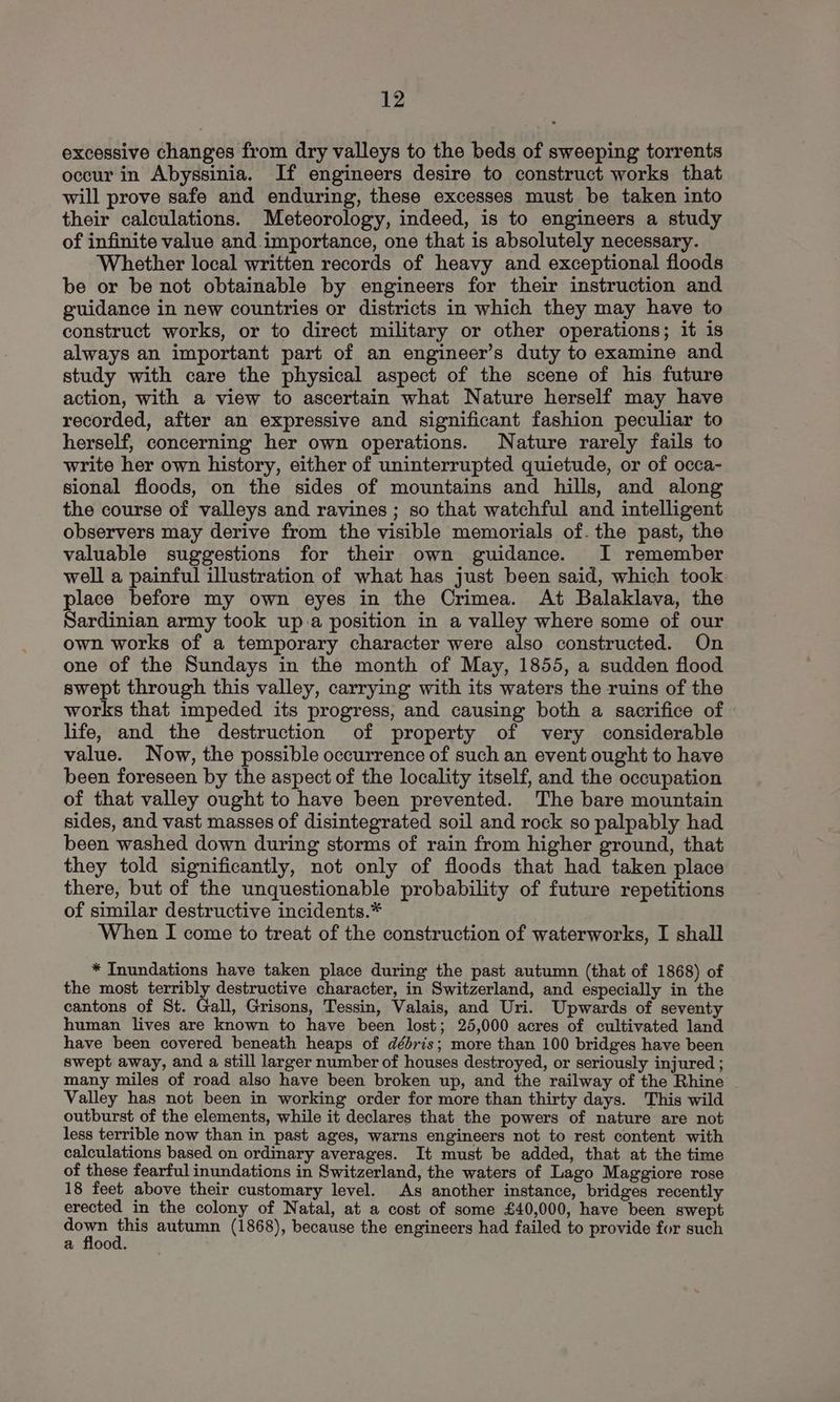 excessive changes from dry valleys to the beds of sweeping torrents occur in Abyssinia. If engineers desire to construct works that will prove safe and enduring, these excesses must be taken into their calculations. Meteorology, indeed, is to engineers a study of infinite value and importance, one that is absolutely necessary. Whether local written records of heavy and exceptional floods be or be not obtainable by engineers for their instruction and guidance in new countries or districts in which they may have to construct works, or to direct military or other operations; it is always an important part of an engineer’s duty to examine and study with care the physical aspect of the scene of his future action, with a view to ascertain what Nature herself may have recorded, after an expressive and significant fashion peculiar to herself, concerning her own operations. Nature rarely fails to write her own history, either of uninterrupted quietude, or of occa- sional floods, on the sides of mountains and hills, and along the course of valleys and ravines ; so that watchful and intelligent observers may derive from the visible memorials of. the past, the valuable suggestions for their own guidance. I remember well a painful illustration of what has just been said, which took place before my own eyes in the Crimea. At Balaklava, the Sardinian army took up a position in a valley where some of our own works of a temporary character were also constructed. On one of the Sundays in the month of May, 1855, a sudden flood swept through this valley, carrying with its waters the ruins of the works that impeded its progress, and causing both a sacrifice of life, and the destruction of property of very considerable value. Now, the possible occurrence of such an event ought to have been foreseen by the aspect of the locality itself, and the occupation of that valley ought to have been prevented. The bare mountain sides, and vast masses of disintegrated soil and rock so palpably had been washed down during storms of rain from higher ground, that they told significantly, not only of floods that had taken place there, but of the unquestionable probability of future repetitions of similar destructive incidents.* When I come to treat of the construction of waterworks, I shall * Inundations have taken place during the past autumn (that of 1868) of the most terribly destructive character, in Switzerland, and especially in the cantons of St. Gall, Grisons, Tessin, Valais, and Uri. Upwards of seventy human lives are known to have been lost; 25,000 acres of cultivated land have been covered beneath heaps of débris; more than 100 bridges have been swept away, and a still larger number of houses destroyed, or seriously injured ; many miles of road also have been broken up, and the railway of the Rhine - Valley has not been in working order for more than thirty days. This wild outburst of the elements, while it declares that the powers of nature are not less terrible now than in past ages, warns engineers not to rest content with calculations based on ordinary averages. It must be added, that at the time of these fearful inundations in Switzerland, the waters of Lago Maggiore rose 18 feet above their customary level. As another instance, bridges recently erected in the colony of Natal, at a cost of some £40,000, have been swept ue op autumn (1868), because the engineers had failed to provide for such a flood.