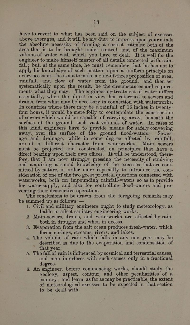 have to revert to what has been said on the subject of excesses above averages, and it will be my duty to impress upon your minds the absolute necessity of forming a correct estimate both of the area that is to be brought under control, and of the maximum volume of water with which you have to deal. It is well for the engineer to make himself master of all details connected with rain- fall; but, at the same time, he must remember that he has not to apply his knowledge of such matters upon a uniform principle on every occasion—he is not to make a rule-of-three proposition of area, rainfall, and flow of water from the ground, and then act systematically upon the result, be the circumstances and require- ments what they may. The engineering treatment of water differs essentially, when the object in view has reference to sewers and drains, from what may be necessary in connection with waterworks. In countries where there may be a rainfall of 16 inches in twenty- four hours, it would be mere folly to contemplate the construction of sewers which would be capable of carrying away, beneath the surface of the ground, such vast volumes of water. In cases of this kind, engineers have to provide means for safely conveying away, over the surface of the ground flood-waters. Sewer- age and drainage, while in some degree affected by rainfall, are of a different character from waterworks. Main sewers must be projected and constructed on principles that have a direct bearing upon their own offices. It will be understood, there- fore, that I am now strongly pressing the necessity of studying and acquiring a sound knowledge of the excesses that are com- mitted by nature, in order more especially to introduce the con- sideration of one of the two great practical questions connected with waterworks, both for impounding rainfall-waters so as to provide for water-supply, and also for controlling flood-waters and pre- venting their destructive operation. The conclusions to be drawn from the foregoing remarks may be summed up as follows :— 1. Civil and military engineers ought to study meteorology, as liable to affect sanitary engineering works. 2. Main-sewers, drains, and waterworks are affected by rain, both in drought and when in excess. 8. Evaporation from the salt ocean produces fresh-water, which forms spring's, streams, rivers, and lakes. 4. The volume of rain which falls in any one year may be described as due to the evaporation and condensation of '- that year. 5. The fall of rain is influenced by cosmical and terrestrial causes, and man interferes with such causes only in a fractional degree. 6. An engineer, before commencing works, should study the geology, aspect, contour, and other peculiarities of a country; and learn, as far as may be practicable, the extent of meteorological excesses to be expected in that section to be dealt with.