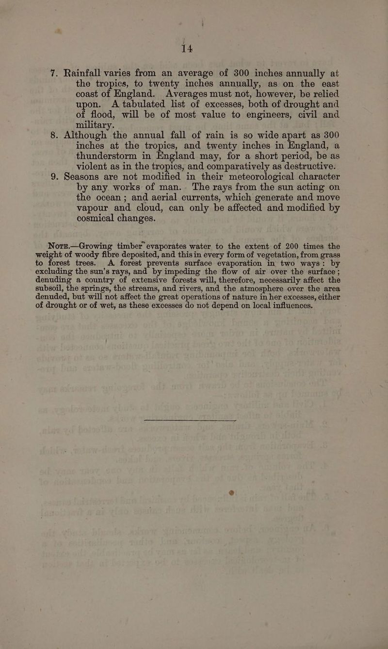 } 14 7. Rainfall varies from an average of 300 inches annually at the tropics, to twenty inches annually, as on the east coast of England. Averages must not, however, be relied upon. A tabulated list of excesses, both of drought and of flood, will be of most value to engineers, civil and military. 8. Although the annual fall of rain is so wide apart as 300 inches at the tropics, and twenty inches in England, a thunderstorm in England may, for a short period, be as violent as in the tropics, and comparatively as destructive. 9. Seasons are not modified in their meteorological character by any. works of man.. The rays from the sun acting on the ocean ; and aerial currents, which generate and move vapour and cloud, can only be affected and modified by cosmical changes. Norr.—Growing timber evaporates water to the extent of 200 times the weight of woody fibre deposited, and thisin every form of vegetation, from grass to forest trees. A forest prevents surface evaporation in two ways: by excluding the sun’s rays, and by impeding the flow of air over the surface; denuding a country of extensive forests will, therefore, necessarily affect the subsoil, the springs, the streams, and rivers, and the atmosphere over the area denuded, but will not affect the great operations of nature in her excesses, either of drought or of wet, as these excesses do not depend on local influences.