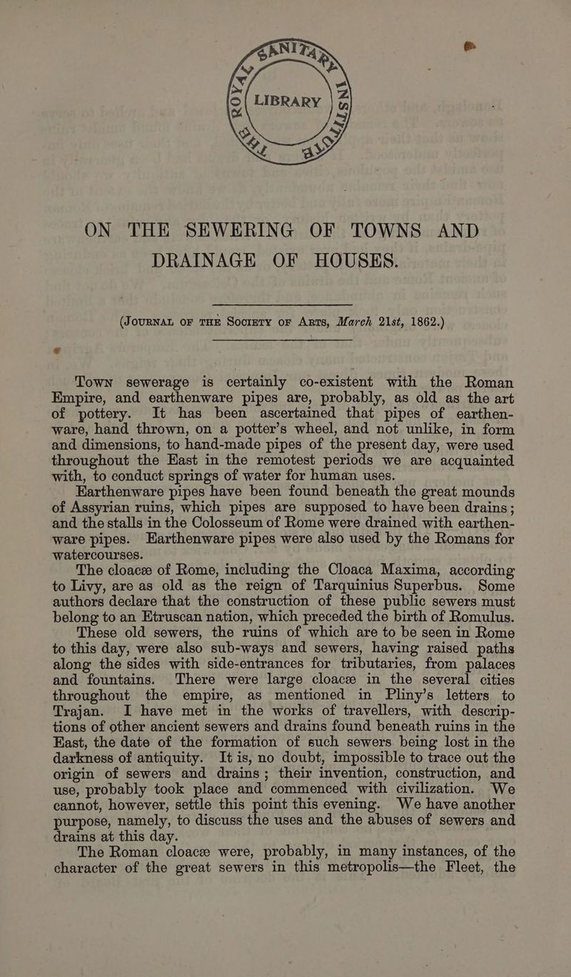 ON THE SEWERING OF TOWNS AND DRAINAGE OF HOUSES. (JouRNAL oF THE SocreTy or Arts, March 21st, 1862.) Town sewerage is certainly co-existent with the Roman Empire, and earthenware pipes are, probably, as old as the art of pottery. It has been ascertained that pipes of earthen- ware, hand thrown, on a potter’s wheel, and not unlike, in form and dimensions, to hand-made pipes of the present day, were used throughout the Hast in the remotest periods we are acquainted with, to conduct springs of water for human uses. Earthenware pipes have been found beneath the great mounds of Assyrian ruins, which pipes are supposed to have been drains; and the stalls in the Colosseum of Rome were drained with earthen- ware pipes. Earthenware pipes were also used by the Romans for watercourses. The cloacee of Rome, including the Cloaca Maxima, according to Livy, are as old as the reign of Tarquinius Superbus. Some authors declare that the construction of these public sewers must belong to an Etruscan nation, which preceded the birth of Romulus. These old sewers, the ruins of which are to be seen in Rome to this day, were also sub-ways and sewers, having raised paths along the sides with side-entrances for tributaries, from palaces and fountains. There were large cloace in the several cities throughout the empire, as mentioned in Pliny’s letters to Trajan. I have met in the works of travellers, with descrip- tions of other ancient sewers and drains found beneath ruins in the East, the date of the formation of such sewers being lost in the darkness of antiquity. It is, no doubt, impossible to trace out the origin of sewers and drains; their invention, construction, and use, probably took place and commenced with civilization. We cannot, however, settle this point this evening. We have another purpose, namely, to discuss the uses and the abuses of sewers and drains at this day. The Roman cloacee were, probably, in many instances, of the character of the great sewers in this metropolis—the Fleet, the
