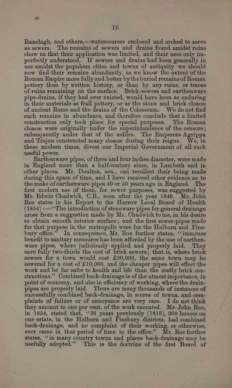 Ranelagh, and others,—watercourses enclosed and arched to serve as sewers. ‘The remains of sewers and drains found amidst ruins show us that their application was limited, and their uses only im- perfectly understood. If sewers and drains had been generally in use amidst the populous. cities and towns of antiquity we should now find their remains abundantly, as we know the extent of the Roman Empire more fully and better by the buried remains of Roman pottery than by written history, or than by, any ruins, or traces of ruins remaining on the surface. Brick-sewers and earthenware pipe-drains, if they had ever existed, would have been as enduring in their materials as frail pottery, or as the stone and brick cloacee of ancient Rome and the drains of the Colosseum. We donot find such remains in abundance, and therefore conclude that a limited construction only took place for special purposes. The Roman cloacee were originally under the superintendence of the censors; subsequently under that of the eediles. The Emperors Agrippa and Trajan constructed many cloacee during their reigns. We, in these modern times, divest our Imperial Government of all such useful power. Earthenware pipes, of three and four inches diameter, were made in England more than a half-century since, in Lambeth and in other places. Mr. Doulton, sen., can recollect their being made during this space of time, and I have received other evidence as to the make of earthenware pipes 40 or 50 years ago in England. The first modern use of them, for sewer purposes, was suggested by Mr. Edwin Chadwick, C.B., soon after the year 1840. Mr. John Roe states in |his Report to the Harrow Local Board of Health (1854) :—‘‘The introduction of stoneware pipes for general drainage arose from a suggestion made by Mr. Chadwick to me, in his desire to obtain smooth interior surface; and the first sewer-pipes made for that purpose in the metropolis were for the Holborn and Fins- bury office.”” In consequence, Mr. Roe further states, ‘‘immense _ benefit to sanitary measures has been afforded by the use of earthen- ware pipes, where judiciously applied and properly laid. They save fully two-thirds the cost of brick sewers; that is, where brick sewers for a town would cost £30,000, the same town may be sewered for a cost of £10,000, and the cheaper pipes will effect the work and be far safer to health and life than the costly brick con- structions.”’ Combined back-drainage is of the utmost importance, in point of economy, and also in efficiency of working, where the drain- pipes are properly laid. There are many thousands of instances of successfully combined back-drainage, in scores of towns, and com- plaints of failure or of annoyance are very rare. I do not think they amount to one per cent. of the work executed. Mr. John Roe, in 1854, stated that, ‘‘36 years previously (1818), 200 houses on one estate, in the Holborn and Finsbury districts, had combined back-drainage, and no complaint of their working, or otherwise, ever came in that period of time to the office.” Mr. Roe further states, ‘‘in many country towns and places back-drainage may be usefully adopted.” This is the doctrine of the first Board of
