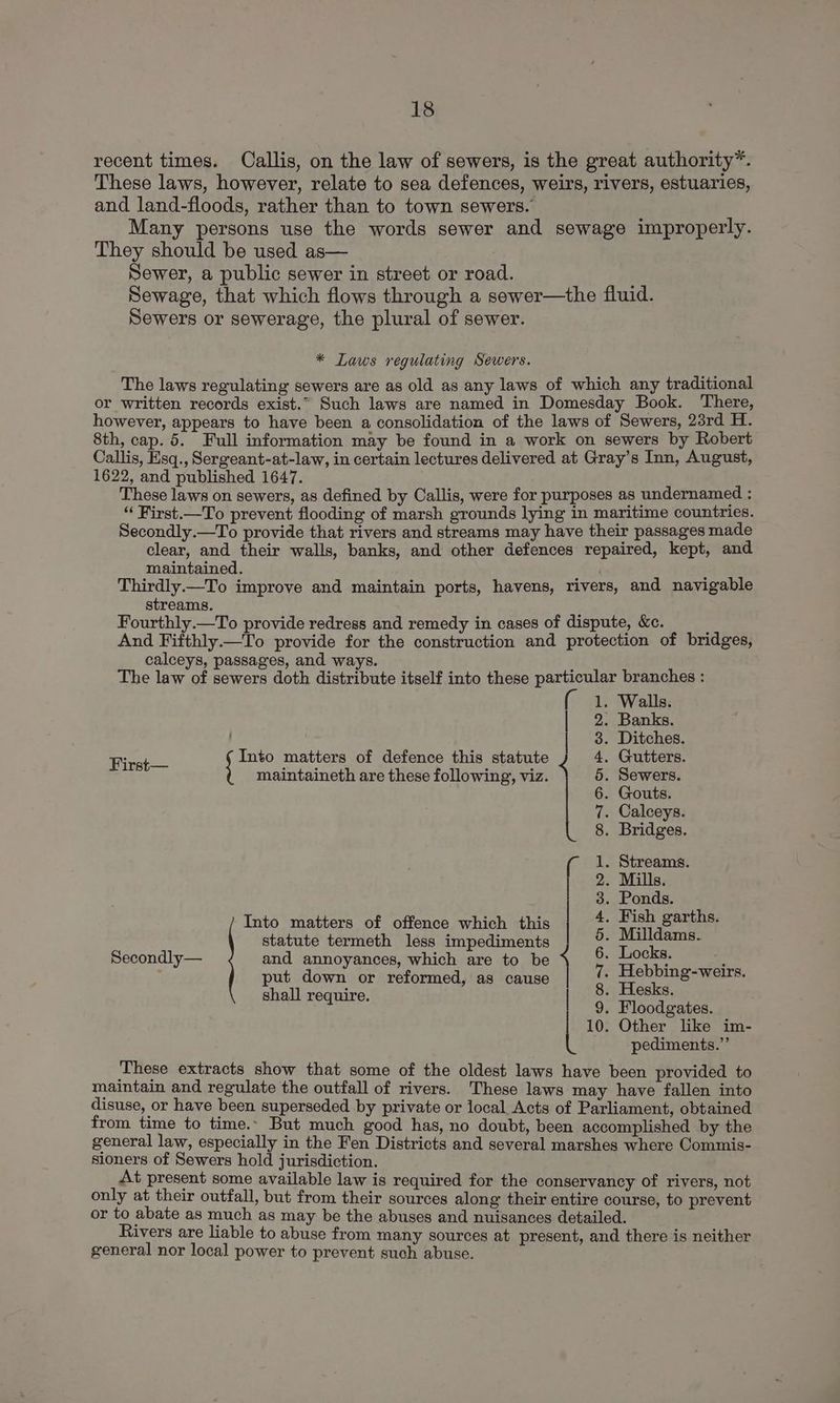recent times. Callis, on the law of sewers, is the great authority*. These laws, however, relate to sea defences, weirs, rivers, estuaries, and land-floods, rather than to town sewers. Many persons use the words sewer and sewage improperly. They should be used as— Sewer, a public sewer in street or road. ; Sewage, that which flows through a sewer—the fluid. Sewers or sewerage, the plural of sewer. * Laws regulating Sewers. The laws regulating sewers are as old as any laws of which any traditional or written records exist.” Such laws are named in Domesday Book. There, however, appears to have been a consolidation of the laws of Sewers, 23rd H. 8th, cap. 5. Full information may be found in a work on sewers by Robert Callis, Hsq., Sergeant-at-law, in certain lectures delivered at Gray’s Inn, August, 1622, and published 1647. These laws on sewers, as defined by Callis, were for purposes as undernamed : “ First.—To prevent flooding of marsh grounds lying in maritime countries. Secondly.—To provide that rivers and streams may have their passages made clear, and their walls, banks, and other defences repaired, kept, and maintained. ; ; Thirdly.—To improve and maintain ports, havens, rivers, and navigable streams. Fourthly.—To provide redress and remedy in cases of dispute, &amp;c. ; And Fifthly.—To provide for the construction and protection of bridges, calceys, passages, and ways. f The law of sewers doth distribute itself into these particular branches : 1. Walls. | 2. Banks. . Ditches. Gutters. Sewers. Gouts. . Calceys. Bridges. ic Into matters of defence this statute maintaineth are these following, viz. Streams. Mills. Ponds. . Fish garths. Milldams. Locks. Hebbing-weirs. Hesks. . Floodgates. 10. Other like im- pediments.”’ These extracts show that some of the oldest laws have been provided to maintain and regulate the outfall of rivers. These laws may have fallen into disuse, or have been superseded by private or local, Acts of Parliament, obtained from time to time.. But much good has, no doubt, been accomplished by the general law, especially in the Fen Districts and several marshes where Commis- sioners of Sewers hold jurisdiction. At present some available law is required for the conservancy of rivers, not only at their outfall, but from their sources along their entire course, to prevent or to abate as much as may be the abuses and nuisances detailed. Rivers are liable to abuse from many sources at present, and there is neither general nor local power to prevent such abuse. Into matters of offence which this statute termeth less impediments Secondly— and annoyances, which are to be } put down or reformed, as cause shall require. | Ce’ DSDODNIAMNR ANH WAIRD AHP oo