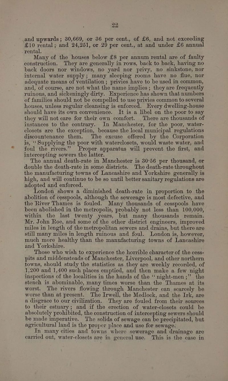 ‘and upwards; 30,669, or 386 per cent., of £6, and not exceeding £10 rental; and 24,251, or 29 per cent., at and under £6 annual rental. Many of the houses below £8 per annum rental are of faulty construction. They are generally in rows, back to back, having no back doors nor windows, no yard nor privy, no sinkstone, nor internal water supply; many sleeping rooms have no flue, nor adequate means of ventilation ; privies have to be used in common, and, of course, are not what the name implies; they are frequently ruinous, and sickeningly dirty. Experience has shown that numbers of families should not be compelled to use privies common to several houses, unless regular cleansing is enforced. Hvery dwelling-house should have its own convenience. It is a libel on the poor to say they will not care for their own comfort. There are thousands of instances to the contrary. In Manchester, for the poor, water- closets are the exception, because the local municipal regulations discountenance them. The excuse offered by the Corporation is, ‘‘Supplying the poor with waterclosets, would waste water, and foul the rivers.”’ Proper apparatus will prevent the first, and intercepting sewers the latter. The annual death-rate in Manchester is 30°56 per thousand, or double the death-rate in some districts. The death-rate throughout the manufacturing towns of Lancashire and Yorkshire generally is high, and will continue to be so until better sanitary regulations are adopted and enforced. London shows a diminished death-rate in proportion to the abolition of cesspools, although the sewerage is most defective, and the River Thames is fouled. Many thousands of cesspools have been abolished in the metropolis, probably not less than 100,000, within the last twenty years, but many thousands remain. Mr. John Roe, and some of the other district engineers, improved miles in length of the metropolitan sewers and drains, but there are still many miles in length ruinous and foul. London is, however, much more healthy than the manufacturing towns of Lancashire and Yorkshire. Those who wish to experience the horrible character of the cess- pits and middensteads of Manchester, Liverpool, and other northern towns, should study the statistics as they are weekly recorded, of 1,200 and 1,400 such places emptied, and then make a few night inspections of the localities in the hands of the ‘‘ night-men;”’ the stench is abominable, many times worse than the Thames at its worst. The rivers flowing through Manchester can scarcely be worse than at present. The Irwell, the Medlock, and the Irk, are a disgrace to our civilization. They are fouled from their sources to their estuary; and if the erection of water-closets could be absolutely prohibited, the construction of intercepting sewers should be made imperative. The solids of sewage can be precipitated, but agricultural land is the proper place and use for sewage. In many cities and towns where sewerage and drainage are carried out, water-closets are in general use. This is the case in
